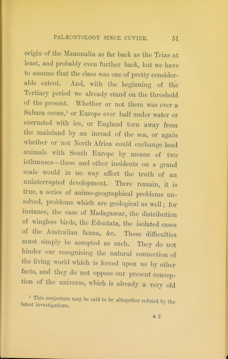 origin of the Mammalia as far back as the Trias at least, and probably even further back, but we have to assume that the class was one of pretty consider- able extent. And, with the beginning of the Tertiary period we already stand on the threshold of the i3resent. Whether or not there was ever a Sahara ocean,' or Europe ever half under water or encrusted with ice, or England torn away from the mainland by an inroad of the sea, or again whether or not North Africa could exchange land animals with South Europe by means of two isthmuses—these and other incidents on a grand scale would in no way affect the truth of an uninterrupted development. There remain, it is true, a series of animo-geographical problems un- solved, problems which are geological as well; for instance, the case of Madagascar, the distribution of wingless birds, the Edentata, the isolated cases of the Australian fauna, &c. These difficulties must simply be accepted as such. They do not hinder our recognising the natural connection of the living world which is forced upon us by other facts, and they do not oppose our present concep- tion of the universe, which is already a very old ■ This conjecture may be said to be altogether refuted by the latest investigations. E 2