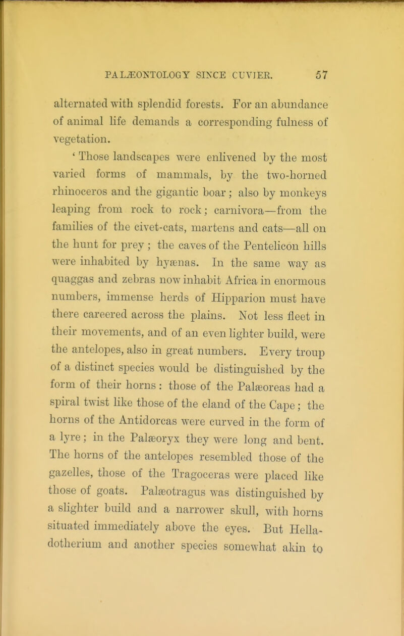 alternated with splendid forests. For an abundance of animal life demands a corresponding fulness of vegetation. * Those landscapes were enlivened by the most varied forms of mammals, by the two-horned rhinoceros and the gigantic boar; also by monkeys leaping from rock to rock; carnivora—from the families of the civet-cats, ma.rtens and cats—all on the hunt for prey ; the caves of the Pentelicon hills were inhabited by hysenas. In the same way as quaggas and zebras now inhabit Africa in enormous numbers, immense herds of Hipparion must have there careered across the plains. Not less fleet in their movements, and of an even lighter build, were the antelopes, also in great numbers. Every troup of a distinct species would be distinguished by the form of their horns: those of the Palseoreas had a spiral twist like those of the eland of the Cape; the horns of the Antidorcas were curved in the form of a lyre; in the Palaeoryx they were long and bent. The horns of the antelopes resembled those of the gazelles, those of the Tragoceras were placed like those of goats. Palseotragus was distinguished by a slighter build and a narrower skull, with horns situated immediately above the eyes. But Hella- dotherium and another species somewhat akin to