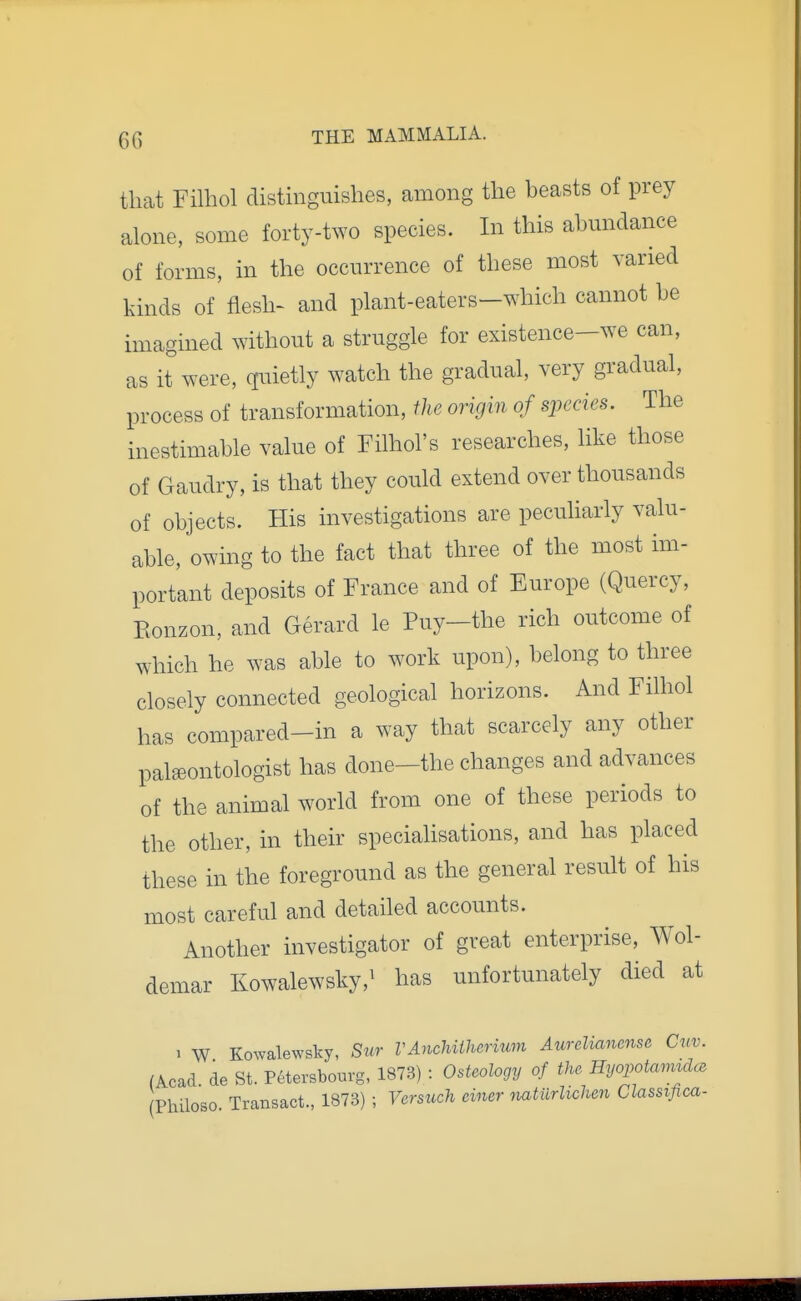 that Filhol distinguishes, among the beasts of prey alone, some forty-two species. In this abmidance of forms, in the occurrence of these most varied kinds of flesh- and plant-eaters-which cannot be imagined ^Yithout a struggle for existence-we can, as it were, quietly watch the gradual, very gradual, process of transformation, the origin of species. The inestimable value of Filhol's researches, like those of Gaudry, is that they could extend over thousands of objects. His investigations are peculiarly valu- able, owing to the fact that three of the most im- portant deposits of France and of Europe (Quercy, Eonzon, and Gerard le Puy-the rich outcome of which he was able to work upon), belong to three closely connected geological horizons. And Filhol has compared-in a way that scarcely any other palaeontologist has done—the changes and advances of the animal world from one of these periods to the other, in their speciahsations, and has placed these in the foreground as the general result of his most careful and detailed accounts. Another investigator of great enterprise, Wol- demar Kowalewsky,' has unfortunately died at 1 W Kowalewsky, S«r VAnchiiherium AurcUanense Cnv. (Acad de St. P6tersbourg, 1873) : Osteology of the Hyopotamtdce Philoso Transact., 1873) ; Versuch einer yiatiirhclmi Classifica-