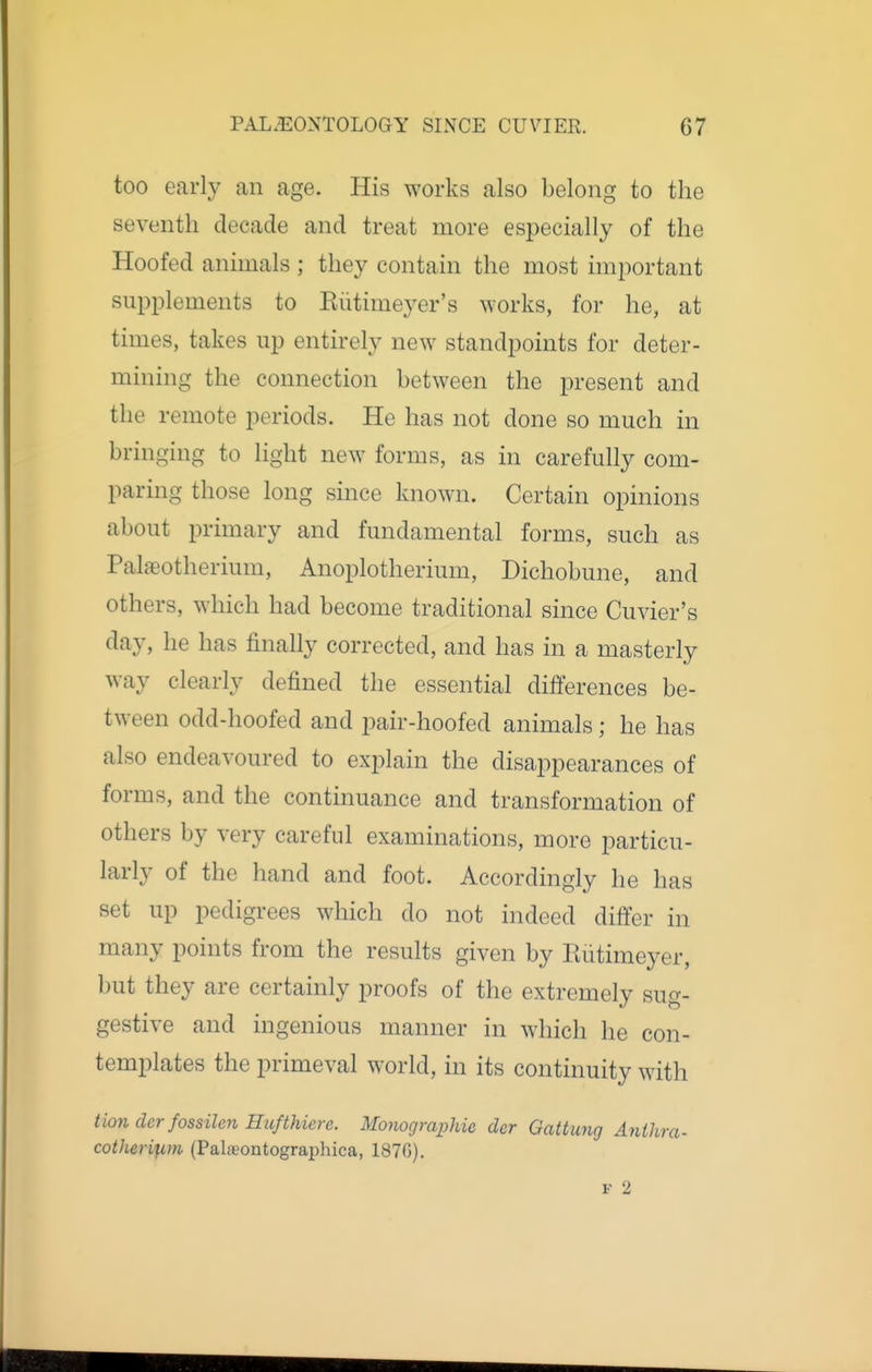 too early an age. His works also belong to the seventh decade and treat more especially of the Hoofed animals ; they contain the most imjiortant supplements to Eiitimeyer's works, for he, at times, takes up entirely new standpoints for deter- mining the connection between the present and the remote periods. He has not done so much in bringing to light new forms, as in carefully com- paring those long since known. Certain opinions about primary and fundamental forms, such as Palaeotherium, Anoplotherium, Dichobune, and others, which had become traditional since Cuvier's day, he has finally corrected, and has in a masterly way clearly defined the essential differences be- tween odd-hoofed and pair-hoofed animals ; he has also endeavoured to explain the disappearances of forms, and the continuance and transformation of others by very careful examinations, more particu- larly of the hand and foot. Accordingly he has set up pedigrees which do not indeed differ in many points from the results given by Eiitimeyer, but they are certainly proofs of the extremely sug- gestive and ingenious manner in which he con- templates the primeval world, in its continuity with Hon dcr fossilen Hufthicre. Monographic der Gattung Anthra- cother^im (Palajontographica, 187G). F 2