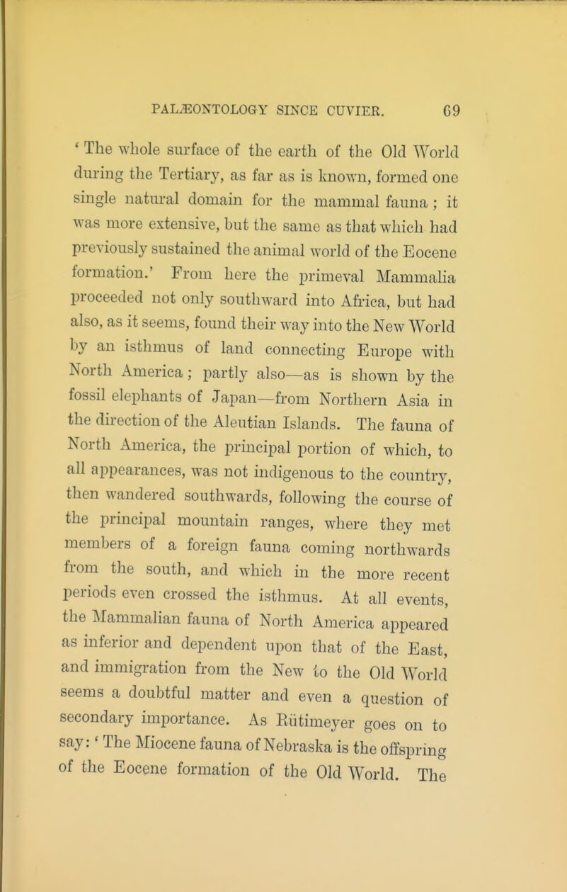 ' The whole surface of the earth of the Old World during the Tertiary, as far as is known, formed one single natural domain for the mammal fauna; it was more extensive, but the same as that which had previously sustained the animal world of the Eocene formation.' From here the primeval Mammaha proceeded not only southward into Africa, but had also, as it seems, found their way into the New World by an isthmus of land connecting Europe with North America; partly also—as is shown by the fossil elephants of Japan—from Northern Asia in the direction of the Aleutian Islands. The fauna of North America, the principal portion of which, to all appearances, was not indigenous to the country, then wandered southwards, following the course of the principal mountain ranges, where they met members of a foreign fauna coming northwards from the south, and which in the more recent periods even crossed the isthmus. At all events, the Mammalian fauna of North America appeared as inferior and dependent upon that of the East, and immigration from the New to the Old World seems a doubtful matter and even a question of secondary importance. As Eiitimeyer goes on to say:' The Miocene fauna of Nebraska is the offspring of the Eocene formation of the Old World. The