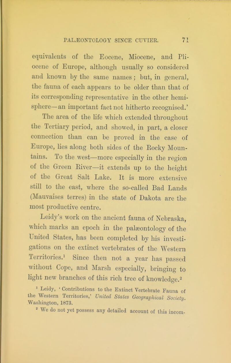 equivalents of the Eocene, Miocene, and Pli- ocene of Europe, although usually so considered and known by the same names; hut, in general, the fauna of each appears to be older than that of its corresponding representative in the other hemi- sphere—an important fact not hitherto recognised.' The area of the hfe which extended throughout the Tertiary period, and showed, in part, a closer connection than can be proved in the case of Europe, hes along both sides of the Eocky Moun- tains. To the west—more especially in the region of the Green Kiver—it extends up to the height of the Great Salt Lake. It is more extensive still to the east, where the so-called Bad Lands (Mauvaises terres) in the state of Dakota are the most productive centre. Leidy's work on the ancient fauna of Nebraska, which marks an epoch in the palaeontology of the United States, has been completed by his investi- gations on the extinct vertebrates of the Western Territories.' Since then not a year has passed without Cope, and Marsh especially, bringing to light new branches of this rich tree of knowledge.^ • Leidy, ' Contributions to the Extinct Vertebrate Fauna of the Western Territories,' United States Geographical Society. Washington, 1873. * We do not yet possess any detailed account of this incom-