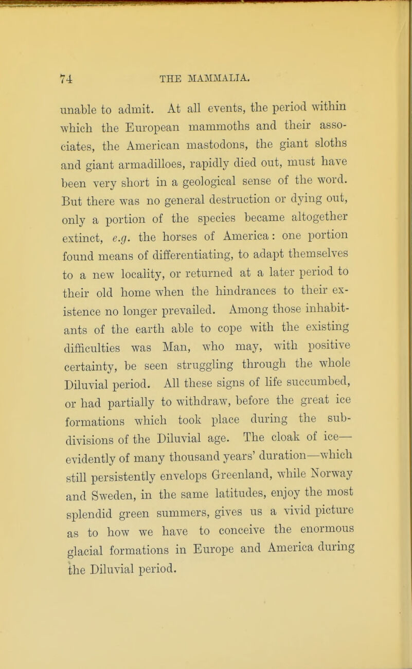 unable to admit. At all events, the period within which the European mammoths and their asso- ciates, the American mastodons, the giant sloths and giant armadilloes, rapidly died out, must have been very short in a geological sense of the word. But there was no general destruction or dying out, only a portion of the species became altogether extinct, e.g. the horses of America: one portion found means of differentiating, to adapt themselves to a new locality, or returned at a later period to their old home when the hindrances to their ex- istence no longer prevailed. Among those inhabit- ants of the earth able to cope with the existing difficulties was Man, who may, with positive certainty, be seen struggling through the whole Diluvial period. Ah these signs of life succumbed, or had partially to withdraw, before the great ice formations which took place during the sub- divisions of the Diluvial age. The cloak of ice- evidently of many thousand years' duration—which still persistently envelops Greenland, while Norway and Sweden, in the same latitudes, enjoy the most splendid green summers, gives us a vivid picture as to how we have to conceive the enormous glacial formations in Europe and America during the Diluvial period.