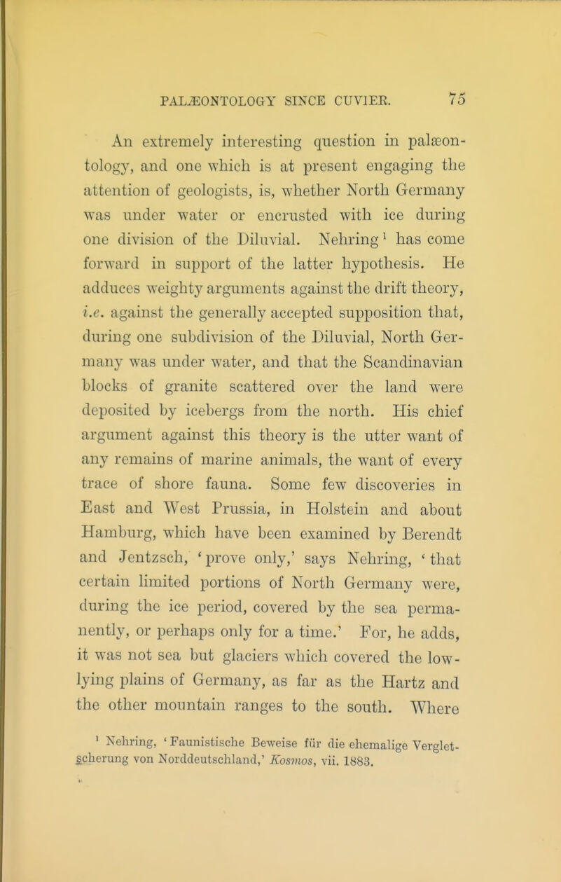 An extremely interesting question in palaeon- tology, and one Avhicli is at present engaging the attention of geologists, is, whether North Germany was under water or encrusted with ice during one division of the Diluvial. Nehring' has come forward in support of the latter hypothesis. He adduces weighty arguments against the drift theory, i.e. against the generally accepted supposition that, during one subdivision of the Diluvial, North Ger- many was under water, and that the Scandinavian blocks of granite scattered over the land were deposited by icebergs from the north. His chief argument against this theory is the utter want of any remains of marine animals, the want of every trace of shore fauna. Some few discoveries in East and West Prussia, in Holstein and about Hamburg, which have been examined by Berendt and Jentzsch, ' prove only,' says Nehring, ' that certain limited portions of North Germany were, during the ice period, covered by the sea perma- nently, or perhaps only for a time.' For, he adds, it was not sea but glaciers which covered the low- lying plains of Germany, as far as the Hartz and the other mountain ranges to the south. Where ' Nehring, ' Faunistische Beweise fiir die ehemalige Verglet- ^cherung von Norddeutschland,' Kosvios, vii. 1883.