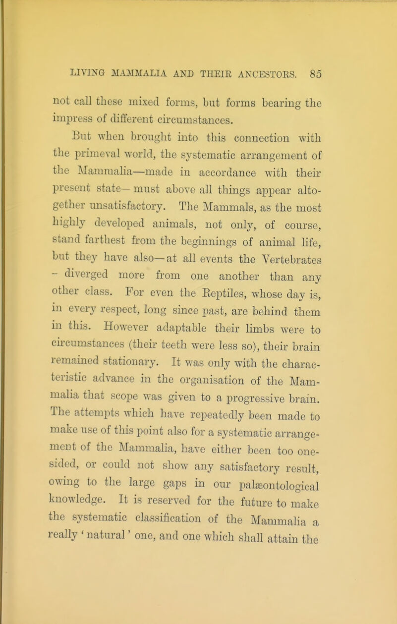 not call these mixed forms, but forms bearing the impress of different circumstances. But when brought into this connection with the jDrimeval world, the systematic arrangement of the Mammalia—made in accordance with their present state— must above all things appear alto- gether unsatisfactory. The Mammals, as the most highly developed animals, not only, of course, stand farthest from the beginnings of animal life, but they have also—at all events the Vertebrates - diverged more from one another than any other class. For even the Eeptiles, whose day is, in every respect, long since past, are behind them in this. However adaptable their limbs were to cu-cumstances (their teeth were less so), their brain remained stationary. It was only with the charac- teristic advance in the organisation of the Mam- malia that scope was given to a progressive brain. The attempts which have repeatedly been made to make use of this point also for a systematic arrange- ment of the Mammalia, have either been too one- sided, or could not show any satisfactory result, owing to the large gaps in our pal^ontological knowledge. It is reserved for the future to make the systematic classification of the Mammalia a really * natural' one, and one which shall attain the