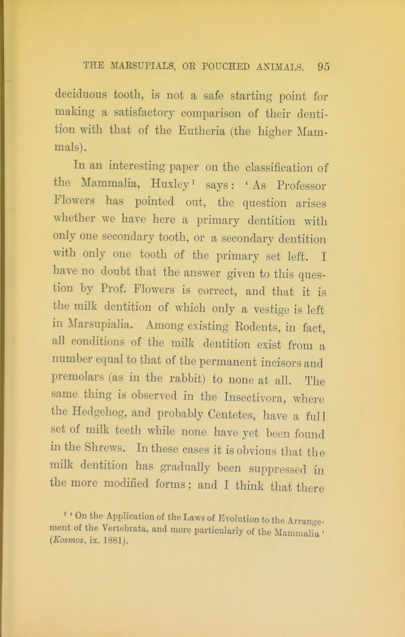 deciduous tooth, is not a safe starting point for making a satisfactory comparison of their denti- tion with that of the Eutheria (the higher Mam- mals). In an interesting jjaper on the classification of the Mammalia, Huxley ^ says: ' As Pi'ofessor Flowers has pointed out, the question arises whether we have here a primary dentition with only one secondary tooth, or a secondary dentition with only one tooth of the primary set left. I have no doubt that the answer given to this ques- tion by Prof. Flowers is correct, and that it is the milk dentition of which only a vestige is left in Marsupialia. Among existing Eodents, in fact, all conditions of the milk dentition exist from a number equal to that of the permanent incisors and premolars (as in the rabbit) to none at all. The same thing is observed in the Insectivora, where the Hedgehog, and probably Centetcs, have a full set of milk teeth while none have yet been found in the Shrews. In these cases it is obvious that the milk dentition has gradually been suppressed in the more modified forms; and I think that there ' ' On the Application of the Laws of Evolution to the Arrange- ment of the Vertebrata, and more particularly of the MammalFa ' {Kosmos, ix. 1881).