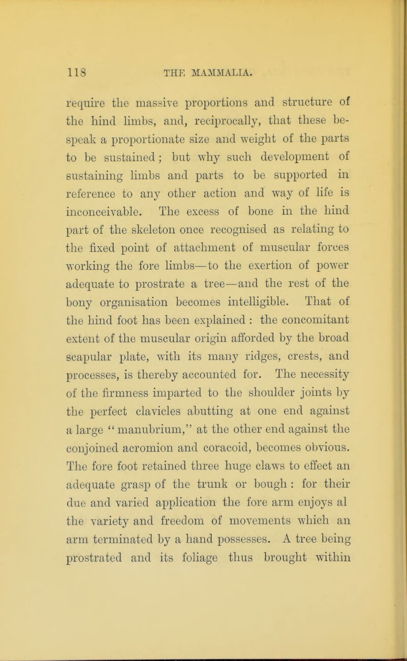 require the massive proportions and structure of the hind limbs, and, reciprocally, that these be- speak a proportionate size and weight of the parts to be sustained; but why such development of sustaining limbs and parts to be supported in reference to any other action and way of life is inconceivable. The excess of bone in the hind part of the skeleton once recognised as relating to the fixed point of attachment of muscular forces working the fore limbs—to the exertion of power adequate to prostrate a tree—and the rest of the bony organisation becomes intelligible. That of the hind foot has been explained : the concomitant extent of the muscular origin afforded by the broad scapular plate, with its many ridges, crests, and processes, is thereby accounted for. The necessity of the firmness imparted to the shoulder joints by the perfect clavicles abutting at one end against a large  manubrium, at the other end against the conjoined acromion and coracoid, becomes obvious. The fore foot retained three huge claws to effect an adequate grasp of the trunk or bough : for their due and varied application the fore arm enjoys al the variety and freedom of movements which an arm terminated by a hand possesses. A tree being prostrated and its foliage thus brought within
