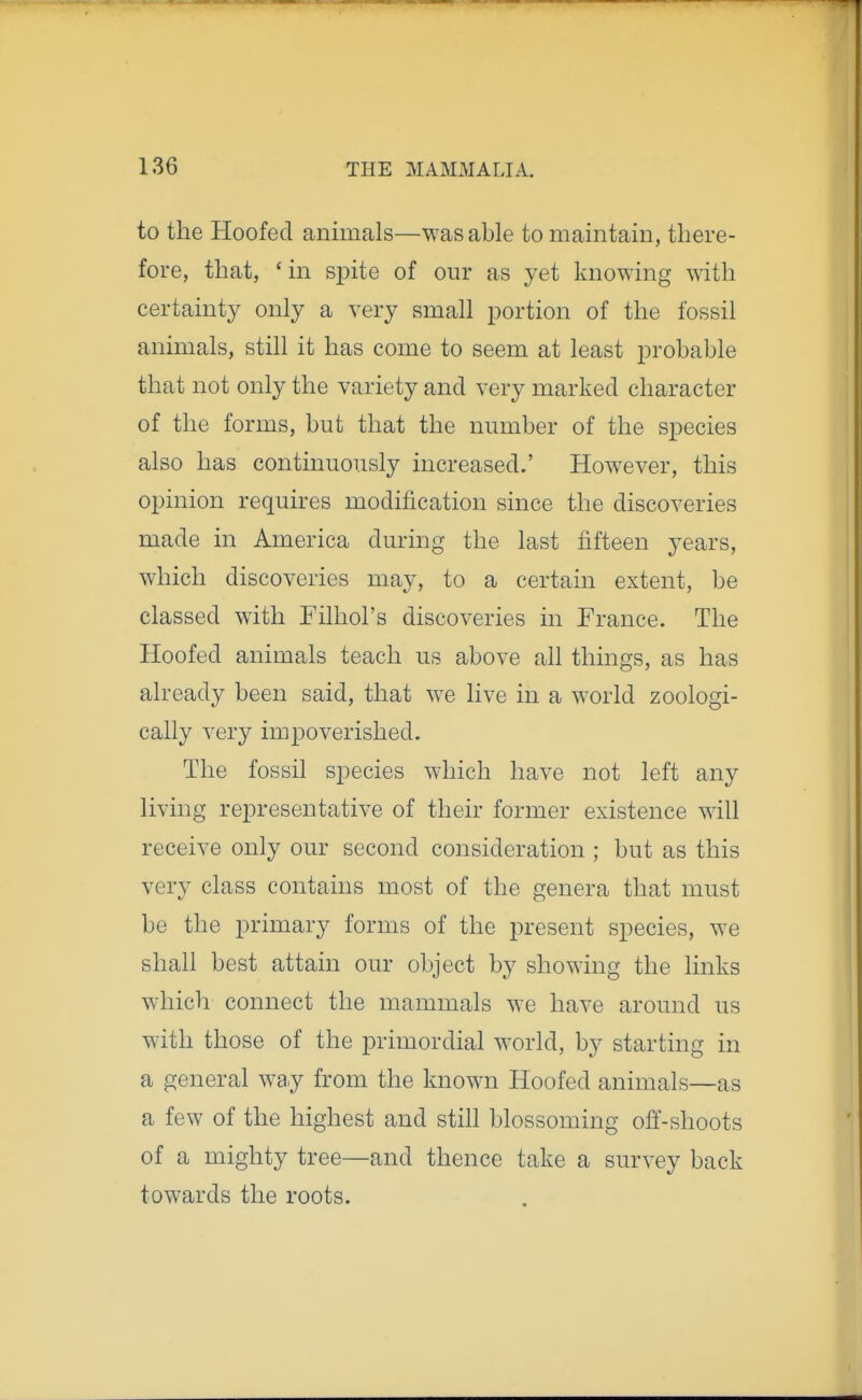 to the Hoofed animals—was able to maintain, there- fore, that, ' in spite of our as yet knowing with certainty only a very small portion of the fossil animals, still it has come to seem at least probable that not only the variety and very marked character of the forms, but that the number of the species also has continuously increased.' However, this opinion requires modification since the discoveries made in America during the last fifteen years, which discoveries may, to a certain extent, be classed with Filhol's discoveries in France. The Hoofed animals teach us above all things, as has already been said, that we live in a world zoologi- cally very impoverished. The fossil species which have not left any living representative of their former existence will receive only our second consideration ; but as this very class contains most of the genera that must be the primary forms of the present species, we shall best attain our object by showing the links which connect the mammals we have around us with those of the primordial world, by starting in a general way from the known Hoofed animals—as a few of the highest and still blossoming off-shoots of a mighty tree—and thence take a survey back towards the roots.