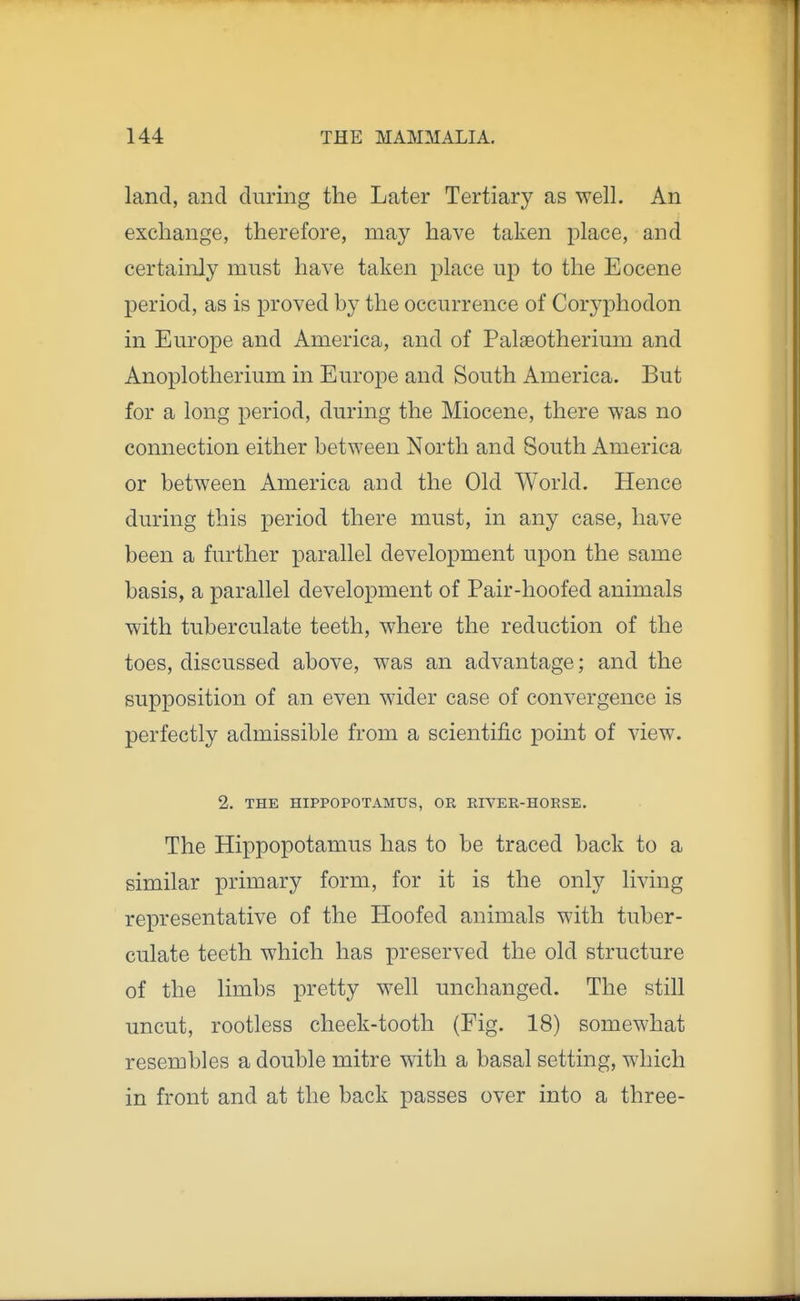 land, and during the Later Tertiary as well. An exchange, therefore, may have taken place, and certainly must have taken place up to the Eocene period, as is proved by the occurrence of Coryphodon in Europe and America, and of Palaeotherium and Anoplotlierium in Europe and South America. But for a long period, during the Miocene, there was no connection either between North and South America or between America and the Old World. Hence during this period there must, in any case, have been a further parallel development upon the same basis, a parallel development of Pair-hoofed animals with tuberculate teeth, where the reduction of the toes, discussed above, was an advantage; and the supposition of an even wider case of convergence is perfectly admissible from a scientific point of view. 2. THE HIPPOPOTAMUS, OR RIVER-HORSE. The Hippopotamus has to be traced back to a similar primary form, for it is the only living representative of the Hoofed animals with tuber- culate teeth which has preserved the old structure of the limbs pretty well unchanged. The still uncut, rootless cheek-tooth (Fig. 18) somewhat resembles a double mitre with a basal setting, which in front and at the back passes over into a three-