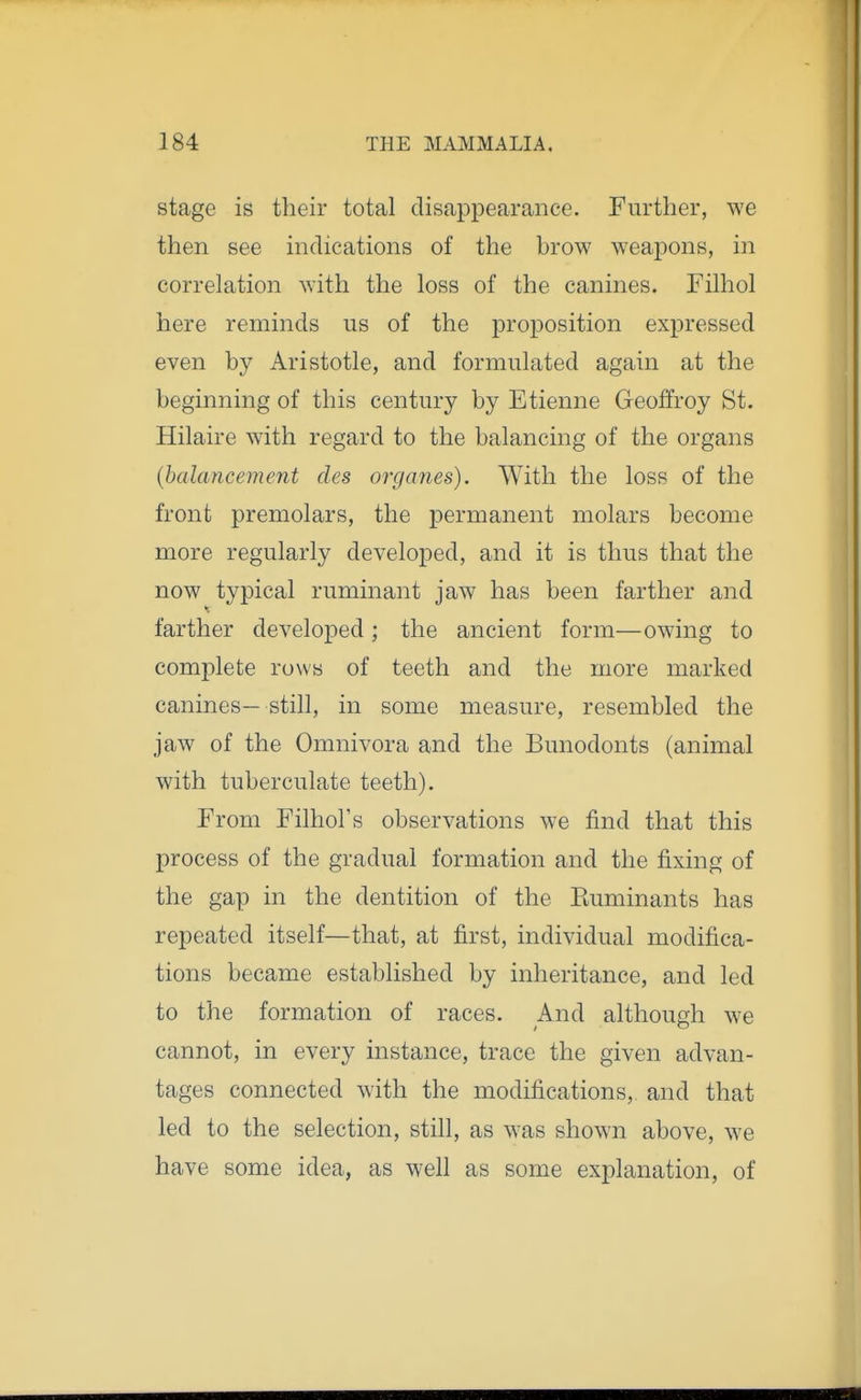 stage is their total disappearance. Further, we then see indications of the brow weapons, in correlation with the loss of the canines. Filhol here reminds us of the proposition expressed even by Aristotle, and formulated again at the beginning of this century by Etienne Geoffroy St. Hilaire with regard to the balancing of the organs (balancement des organes). With the loss of the front premolars, the permanent molars become more regularly developed, and it is thus that the now typical ruminant jaw has been farther and farther developed; the ancient form—owing to complete rows of teeth and the more marked canines—still, in some measure, resembled the jaw of the Omnivora and the Bunodonts (animal with tuberculate teeth). From Filhol's observations we find that this process of the gradual formation and the fixing of the gap in the dentition of the Euminants has repeated itself—that, at first, individual modifica- tions became established by inheritance, and led to the formation of races. And although we cannot, in every instance, trace the given advan- tages connected with the modifications, and that led to the selection, still, as was shown above, we have some idea, as well as some explanation, of