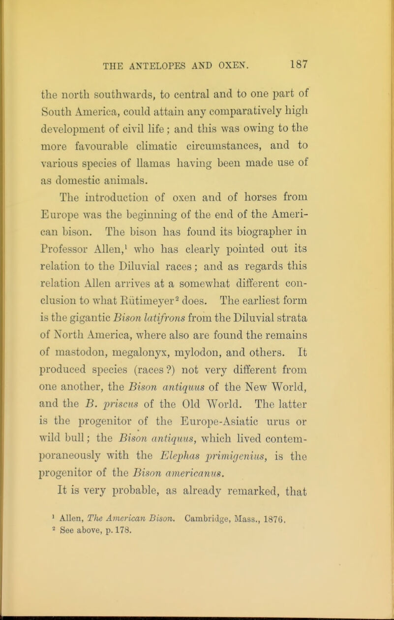 the north southwards, to central and to one part of South America, could attain any comparatively high development of civil life; and this was owing to the more favourable climatic circumstances, and to various species of llamas having been made use of as domestic animals. The introduction of oxen and of horses from Europe was the beginning of the end of the Ameri- can bison. The bison has found its biographer in Professor Allen,' who has clearly pointed out its relation to the Diluvial races; and as regards this relation Allen arrives at a somewhat different con- clusion to what Eiitimeyer'^ does. The earliest form is the gigantic Bison latifrons from the Diluvial strata of North America, where also are found the remains of mastodon, megalonyx, mylodon, and others. It produced species (races ?) not very different from one another, the Bisoji antiquus of the New World, and the B. lyriscm of the Old World. The latter is the progenitor of the Europe-Asiatic urus or wild bull; the Bison antiquus, which lived contem- poraneously with the Elephas jJrimigenius, is the progenitor of the Bison americanus. It is very probable, as already remarked, that ' Allen, The American Bison. Cambridge, Mass., 187G. 2 See above, p. 178.