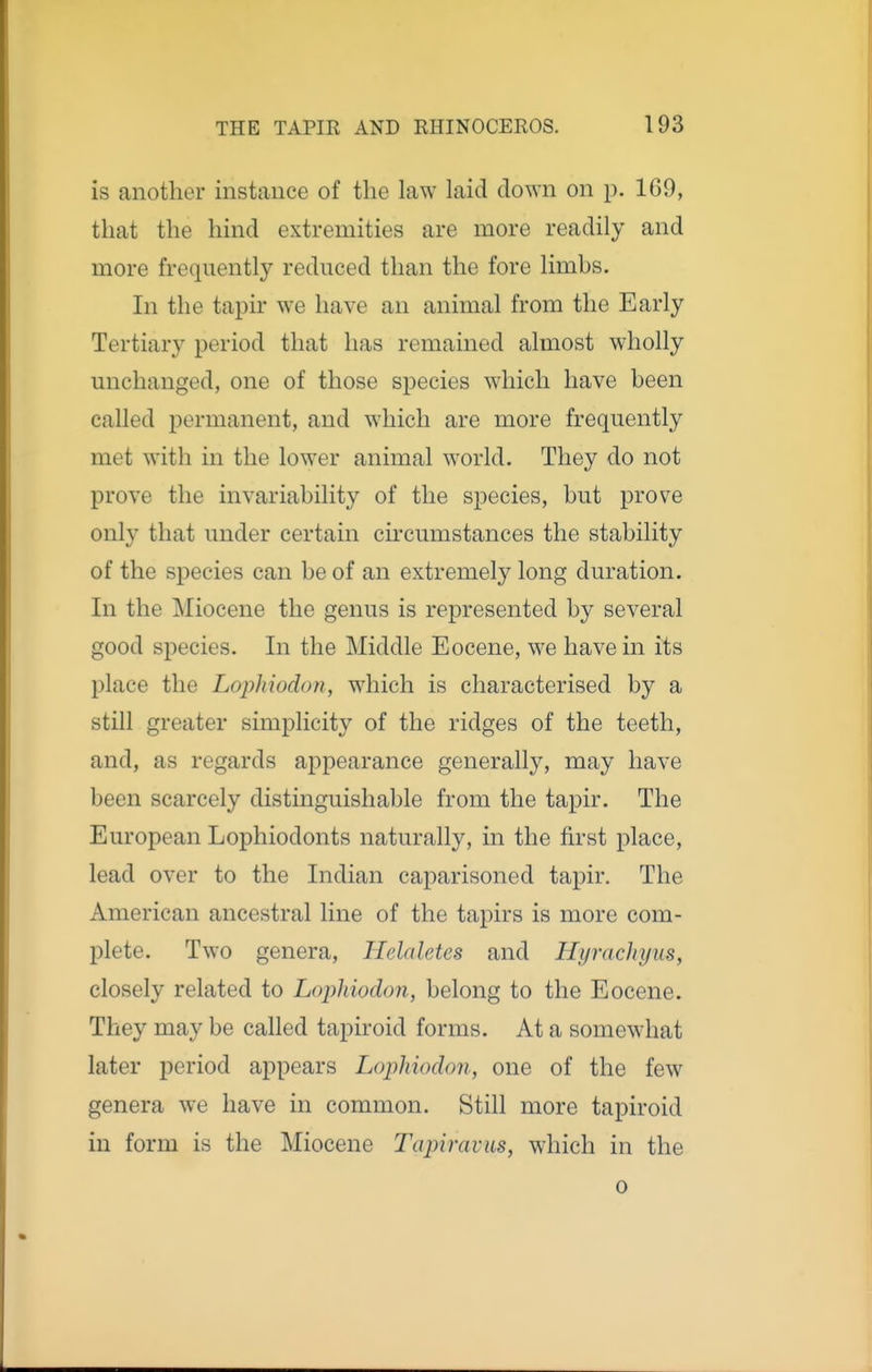 is another instance of the law laid down on p. 169, that the hind extremities are more readily and more frequently reduced than the fore limbs. In the tapir we have an animal from the Early Tertiary period that has remained almost wholly unchanged, one of those species which have been called iDermanent, and which are more frequently met with in the lower animal world. They do not prove the invariability of the species, but prove only that under certain circumstances the stability of the species can be of an extremely long duration. In the Miocene the genus is represented by several good species. In the Middle Eocene, we have in its place the Lophiodon, which is characterised by a still greater simplicity of the ridges of the teeth, and, as regards appearance generally, may have been scarcely distinguishable from the tapir. The European Lophiodonts naturally, in the first place, lead over to the Indian caparisoned tapir. The American ancestral line of the tapirs is more com- plete. Two genera, Helaletes and Hyrachyus, closely related to Lophiodon, belong to the Eocene. They may be called tapiroid forms. At a somewhat later j^eriod appears Lophiodon, one of the few genera we have in common. Still more tapiroid in form is the Miocene Tapiravus, which in the 0