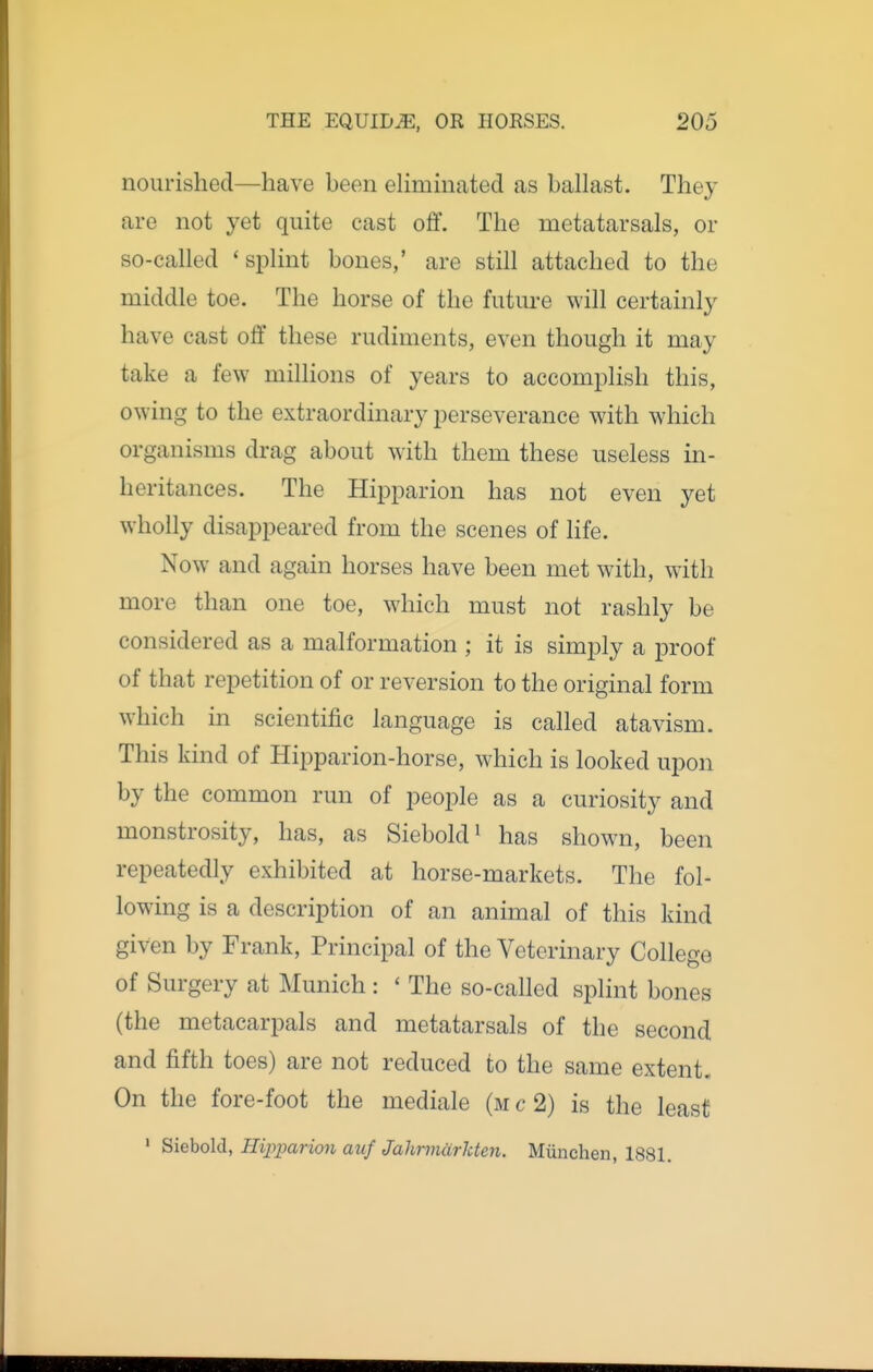 nourished—have been elimmated as ballast. They are not yet quite cast off. The metatarsals, or so-called 'splint bones,' are still attached to the middle toe. The horse of the future will certainly have cast off these rudiments, even though it may take a few millions of years to accomplish this, owing to the extraordinary perseverance with which organisms drag about with them these useless in- heritances. The Hipparion has not even yet wholly disappeared from the scenes of life. Now and again horses have been met with, with more than one toe, which must not rashly be considered as a malformation ; it is simply a proof of that repetition of or reversion to the original form which in scientific language is called atavism. This kind of Hipparion-horse, which is looked upon by the common run of people as a curiosity and monstrosity, has, as Siebold^ has shown, been repeatedly exhibited at horse-markets. The fol- lowing is a description of an animal of this kind given by Frank, Principal of the Veterinary College of Surgery at Munich: ' The so-called splint bones (the metacarpals and metatarsals of the second and fifth toes) are not reduced to the same extent. On the fore-foot the mediale (mc2) is the least ' Siebold, Hipparion auf Jahrmdrkten. Miinchen, 1881.