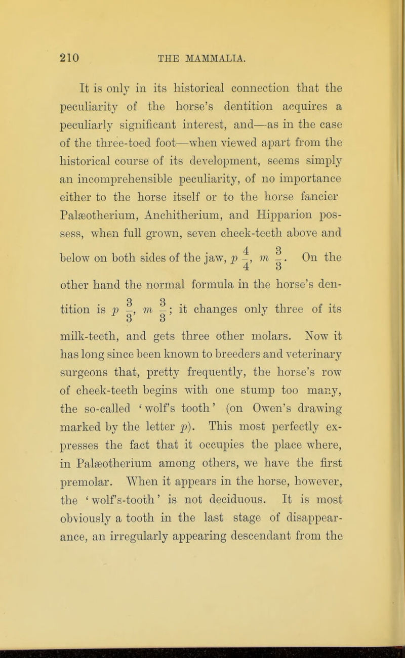 It is onlv ill its historical connection that the pecnharity of the horse's dentition acquires a pecuharly significant interest, and—as in the case of the three-toed foot—when viewed apart from the historical course of its development, seems simply an incomprehensible peculiarity, of no importance either to the horse itself or to the horse fancier Pal^eotherium, Anchitherium, and Hipparion pos- sess, when full grown, seven cheek-teeth above and 4 3 below on both sides of the iaw, p ^, m -. On the other hand the normal formula in the horse's den- 3 3- tition is p m -; it changes only three of its 3 3 milk-teeth, and gets three other molars. Now it has long since been known to breeders and veterinary surgeons that, pretty frequently, the horse's row of cheek-teeth begins with one stump too many, the so-called ' wolf's tooth' (on Owen's drawing marked by the letter j)). This most perfectly ex- presses the fact that it occupies the place where, in Pal£eotherium among others, we have the first premolar. When it appears in the horse, however, the ' wolf's-tooth' is not deciduous. It is most obviously a tooth in the last stage of disappear- ance, an irregularly appearing descendant from the