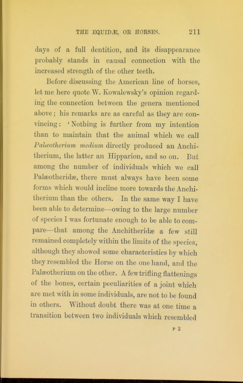 days of a full dentition, and its disaj^i^earance probably stands in causal connection with the increased strength of the other teeth. Before discussing the American line of horses, let me here quote W. Kowalewsky's opinion regard- ing the connection between the genera mentioned above; his remarks are as careful as they are con- vincing : ' Nothing is further from my intention than to maintain that the animal which we call PaUeotherium medium directly produced an Anchi- therium, the latter an Hipparion, and so on. But among the number of individuals which we call Palaeotheridfe, there must always have been some forms which would incline more towards the Anchi- therium than the others. In the same way I have been able to determine—owing to the large number of species I was fortunate enough to be able to com- pare—that among the Anchitheridae a few still remained completely within the limits of the species, although they showed some characteristics by which they resembled the Horse on the one hand, and the Palaeotherium on the other. A few trifling flattenings of the bones, certain peculiarities of a joint which are met with in some individuals, are not to be found in others. Without doubt there was at one time a transition between two individuals which resembled p 2