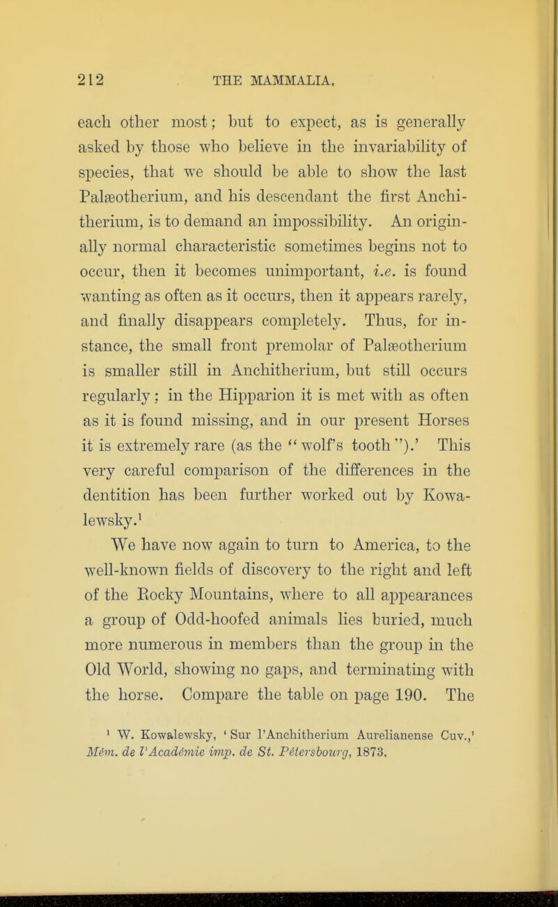 each other most; but to expect, as is generally asked by those who believe in the invariability of species, that we should be able to show the last Palseotherium, and his descendant the first Anchi- therium, is to demand an impossibility. An origin- ally normal characteristic sometimes begins not to occur, then it becomes unimportant, i.e. is found w^anting as often as it occurs, then it appears rarely, and finally disappears completely. Thus, for in- stance, the small front premolar of Palaeotherium is smaller still in Anchitherium, but still occurs regularly; in the Hipparion it is met with as often as it is found missing, and in our present Horses it is extremely rare (as the wolf's tooth).' This very careful comparison of the differences in the dentition has been further worked out by Kowa- lewsky.^ We have now again to turn to America, to the well-known fields of discovery to the right and left of the Eocky Mountains, wdiere to all appearances a group of Odd-hoofed animals lies buried, much more numerous in members than the group in the Old World, showing no gaps, and terminating wdth the horse. Compare the table on page 190. The • W. Kowalewsky, ' Sur rAnchitlierium Aurelianense Cuv.,' M4m. de VAcadimie imj). de St. PMersbourg, 1873.