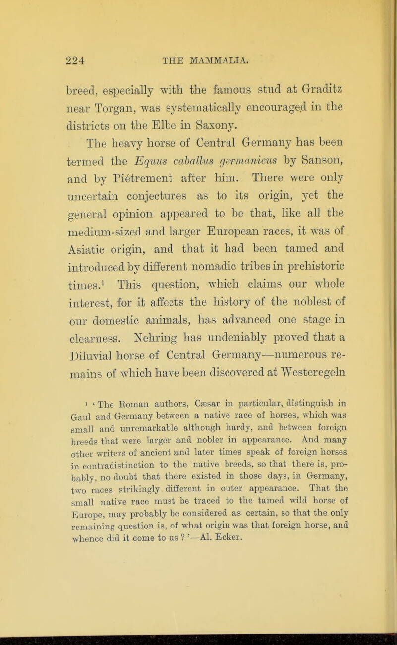 breed, especially with the famous stud at Graditz near Torgan, was systematically encouraged in the districts on the Elbe in Saxony. The heavy horse of Central Germany has been termed the Equus cahallus germanicus by Sanson, and by Pietrement after him. There were only uncertain conjectures as to its origin, yet the general opinion appeared to be that, like all the medium-sized and larger European races, it was of Asiatic origin, and that it had been tamed and introduced by different nomadic tribes in prehistoric times.' This question, which claims our whole interest, for it affects the history of the noblest of our domestic animals, has advanced one stage in clearness. Nehring has undeniably proved that a Diluvial horse of Central Germany—numerous re- mains of which have been discovered at Westeregeln 1 ' The Koman authors, Cfesar in particular, distinguish in Gaul and Germany between a native race of horses, which was small and unremarkable although hardy, and between foreign breeds that were larger and nobler in appearance. And many other writers of ancient and later times speak of foreign horses in contradistinction to the native breeds, so that there is, pro- bably, no doubt that there existed in those days, in Germany, two races strikingly different in outer appearance. That the small native race must be traced to the tamed wild horse of Europe, may probably be considered as certain, so that the only remaining question is, of what origin was that foreign horse, and whence did it come to us ? '—Al. Ecker.