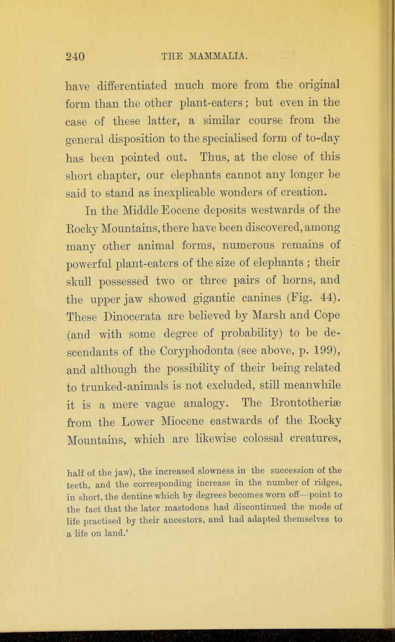 have differentiated much more from the original form than the other plant-eaters; but even in the case of these latter, a similar course from the general disposition to the specialised form of to-day has been pointed out. Thus, at the close of this short chapter, our elephants cannot any longer be said to stand as inexplicable wonders of creation. In the Middle Eocene deposits westwards of the Eocky Mountains, there have been discovered, among many other animal forms, numerous remains of powerful plant-eaters of the size of elephants ; their skull possessed two or three pairs of horns, and the upper jaw showed gigantic canines (Fig. 44). These Dinocerata are believed by Marsh and Cope (and with some degree of probability) to be de- scendants of the Coryphodonta (see above, p. 199), and although the possibility of their being related to trunked-animals is not excluded, still meanwhile it is a mere vague analogy. The Brontotherise from the Lower Miocene eastwards of the Eocky Mountains, which are likewise colossal creatures, half of the jaw), the increased slowness in the succession of the teeth, and the corresponding increase in the number of ridges, in short, the dentine which by degrees becomes worn of¥—point to the fact that the later mastodons had discontinued the mode of life practised by their ancestors, and had adapted themselves to a life on land.'