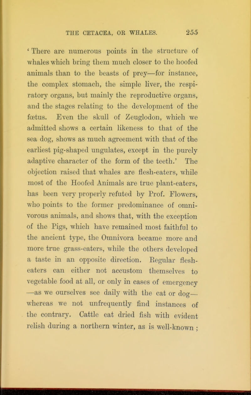 ' There are numerous points in the structure of whales which bring them much closer to the hoofed animals than to the beasts of prey—for instance, the complex stomach, the simple liver, the respi- ratory organs, but mainly the reproductive organs, and the stages relating to the development of the foetus. Even the skull of Zeuglodon, which we admitted shows a certain likeness to that of the sea dog, shows as much agreement with that of the earliest pig-shaped ungulates, except in the purely adaptive character of the form of the teeth.' The objection raised that whales are flesh-eaters, while most of the Hoofed Animals are true plant-eaters, has been very properly refuted by Prof. Flowers, who i)oints to the former predominance of omni- vorous animals, and shows that, with the exception of the Pigs, which have remained most faithful to the ancient type, the Omnivora became more and more true grass-eaters, while the others developed a taste in an opposite direction. Eegular flesh- eaters can either not accustom themselves to vegetable food at all, or only in cases of emergency —as we ourselves see daily with the cat or dog whereas we not unfrequently find instances of the contrary. Cattle eat dried fish with evident relish during a northern winter, as is well-known ;