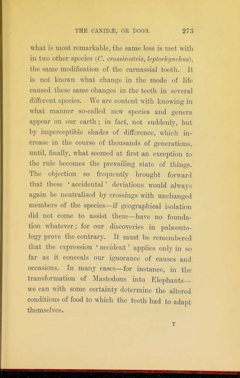 what is most remarkable, the same loss is met with in two other species (C crassirostris, lejitorhynchus), the same modification of the carnassial tooth. It is not known what change in the mode of life caused these same changes in the teeth in several different species. We are content with knowing in what manner so-called new species and genera appear on our earth ; in fact, not suddenly, but by imperceptible shades of difference, which in- crease in the course of thousands of generations, until, finally, what seemed at first an exception to the rule becomes the prevailing state of things. The objection so frequently brought forward that these ' accidental' deviations would always again be neutrahsed by crossings with unchanged members of the species—if geographical isolation did not come to assist them—have no founda- tion whatever; for our discoveries in palaeonto- logy prove the contrary. It must be remembered that the expression * accident' applies only in so far as it conceals our ignorance of causes and. occasions. In many cases—for instance, in the transformation of Mastodons into Elephants we can with some certainty determine the altered conditions of food to which the teeth had to adapt themselves. T