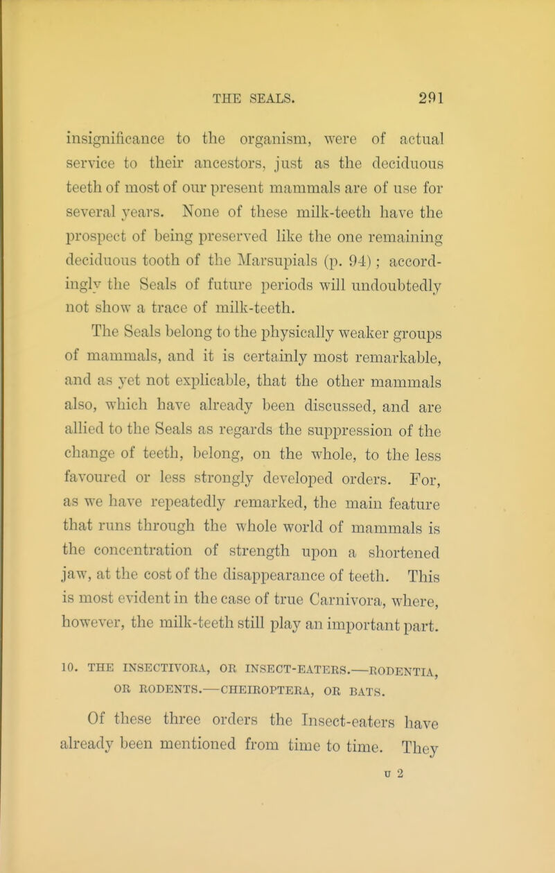 insignificance to the organism, were of actual service to their ancestors, just as the deciduous teeth of most of our present mammals are of use for several years. None of these milk-teeth have the prospect of being preserved like the one remaining deciduous tooth of the Marsupials (p. 94); accord- ingly the Seals of future periods will undoubtedly not show a trace of milk-teeth. The Seals belong to the physically weaker groups of mammals, and it is certainly most remarkable, and as yet not explicable, that the other mammals also, which have already been discussed, and are allied to the Seals as regards the sujDpression of the change of teeth, belong, on the whole, to the less favoured or less strongly developed orders. For, as we have repeatedly remarked, the main feature that runs through the whole world of mammals is the concentration of strength upon a shortened jaw, at the cost of the disappearance of teeth. This is most evident in the case of true Carnivora, where, however, the milk-teeth still play an important part. 10. THE INSECTIVORA, OR INSECT-EATERS. RODENTIA, OR RODENTS.—CHEIROPTERA, OR BATS. Of these three orders the Insect-eaters have already been mentioned from time to time. They u 2