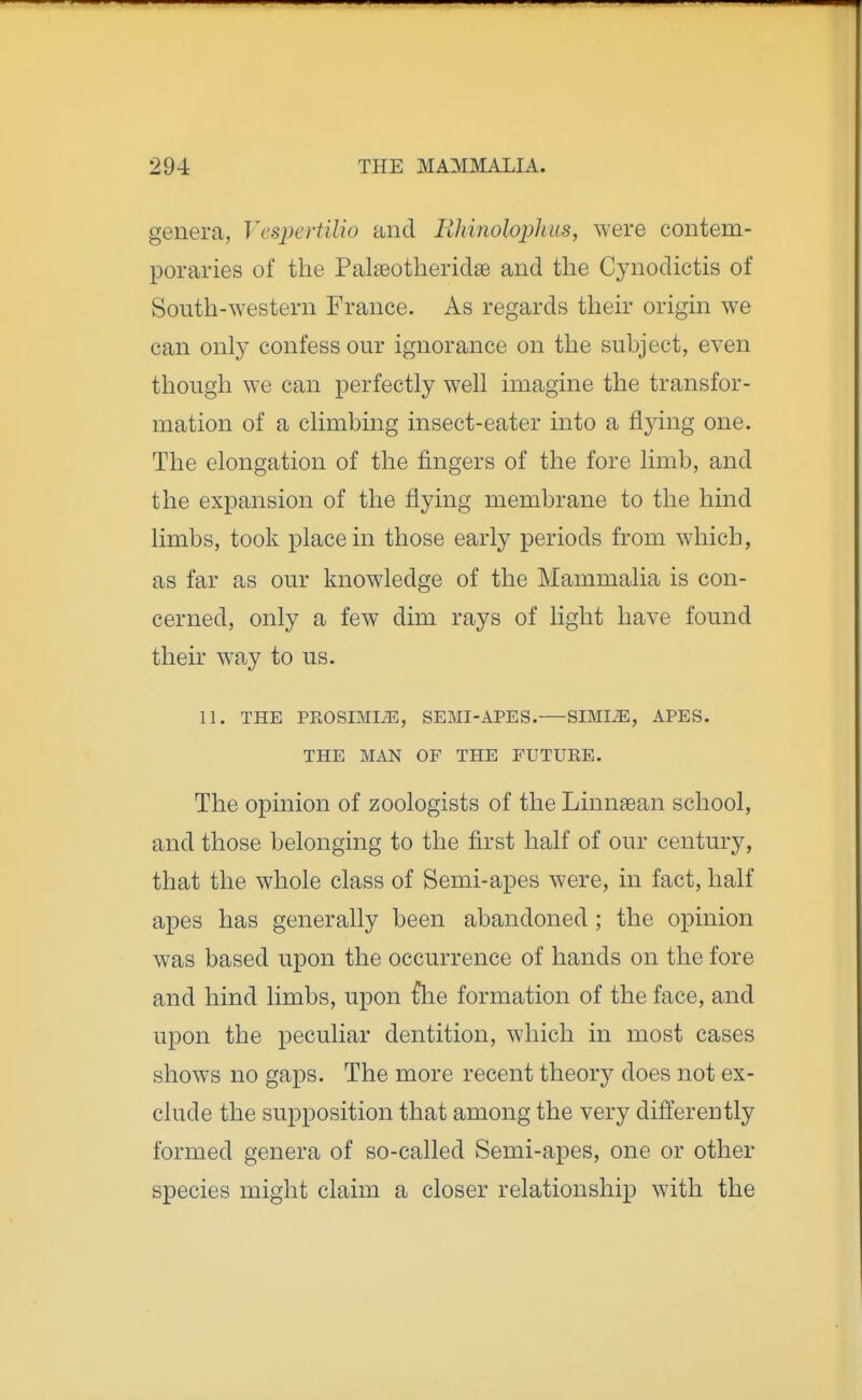 genera, Ves2)crtUio and liliinolophus, were contem- poraries of the PalieotheridaB and the Cynodictis of South-western France. As regards theh^ origin we can only confess our ignorance on the subject, even though we can perfectly well imagine the transfor- mation of a climbing insect-eater into a flying one. The elongation of the fingers of the fore limb, and the expansion of the flying membrane to the hind limbs, took place in those early periods from which, as far as our knowledge of the Mammalia is con- cerned, only a few dim rays of light have found their w^ay to us. 11. THE PROSIMIiE, SEMI-APES.—SIMI^, APES. THE MAN OF THE FUTURE. The opinion of zoologists of the Linnaean school, and those belonging to the first half of our century, that the whole class of Semi-apes were, in fact, half apes has generally been abandoned ; the opinion was based upon the occurrence of hands on the fore and hind limbs, upon {he formation of the face, and upon the peculiar dentition, which in most cases shows no gaps. The more recent theory does not ex- clude the supposition that among the very differently formed genera of so-called Semi-apes, one or other species might claim a closer relationship with the