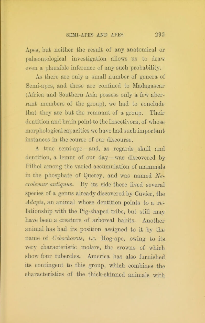 Apes, but neither the result of any anatomical or palaeontological investigation allows us to draw even a plausible inference of any such probability. As there are only a small number of genera of Semi-apes, and these are confined to Madagascar (Africa and Southern Asia possess only a few aber- rant members of the group), we had to conclude that they are but the remnant of a group. Their dentition and brain point to the Insectivora, of whose morphological capacities we have had such important instances in the course of our discourse. A true semi-ape—and, as regards skull and dentition, a lemur of our day—was discovered by Filhol among the varied accumulation of mammals in the phosphate of Quercy, and was named Ne- crolemur antiq^uus. By its side there lived several species of a genus already discovered by Cuvier, the Adapis, an animal whose dentition points to a re- lationship with the Pig-shaped tribe, but still may have been a creature of arboreal habits. Another animal has had its position assigned to it by the name of Cchochwrus, i.e. Hog-ape, owing to its very characteristic molars, the crow-ns of wliich show four tubercles. America has also furnished its contingent to this group, which combines the characteristics of the thick-skinned animals with