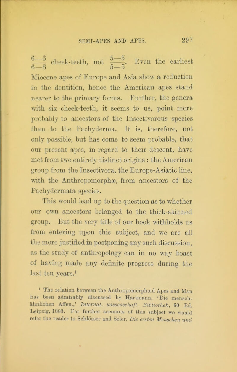 -—~ cheek-teeth, not -—' . Even the eadiest 6—6 5—5 Miocene apes of Europe and Asia show a reduction in the dentition, hence the American apes stand nearer to the primary forms. Further, the genera with six cheek-teeth, it seems to us, point more probably to ancestors of the Insectivorous species than to the Pachyderma. It is, therefore, not only possible, but has come to seem probable, that our present apes, in regard to their descent, have met from two entirely distinct origins : the American group from the Insectivora, the Europe-Asiatic line, with the Anthropomorphae, from ancestors of the Pacliydermata species. This would lead up to the question as to whether our own ancestors belonged to the thick-skinned group. But the very title of our book withholds us from entering upon this subject, and we are all the more justified in postponing any such discussion, as the study of anthropology can in no way boast of having made any definite progress during the last ten years.' ' The relation between the Anthropomorphoicl Apes and Man has been admirably discussed by Hartmann, 'Die mensch- iihnlichen Affen.,' Internal, wisscnschaft. Bihliothek, 60 Bd. Leipzig, 1883. For further accounts of this subject we would refer the reader to Schlosser and Seler, Die ersten Menschen tind