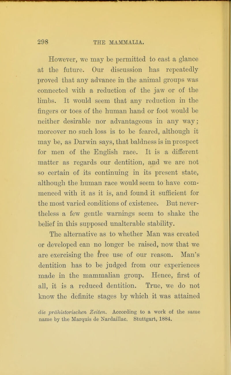 However, we may be permitted to cast a glance at the future. Our discussion has repeatedly proved that any advance in the animal groups was connected with a reduction of the jaw or of the limbs. It would seem that any reduction in the fingers or toes of the human hand or foot would be neither desirable nor advantageous in any way; moreover no such loss is to be feared, although it may be, as Darwin says, that baldness is in prospect for men of the English race. It is a different matter as regards our dentition, and we are not so certain of its continuing in its present state, although the human race would seem to have com- menced with it as it is, and found it sufficient for the most varied conditions of existence. But never- theless a few gentle warnings seem to shake the belief in this supposed unalterable stability. The alternative as to whether Man was created or developed can no longer be raised, now that we are exercising the free use of our reason. Man's dentition has to be judged from our experiences made in the mammalian group. Hence, first of all, it is a reduced dentition. True, we do not know the definite stages by which it was attained die prdhistorischen Zeitcn. According to a work of the same name by the Marquis de Nardaillac. Stuttgart, 1884.