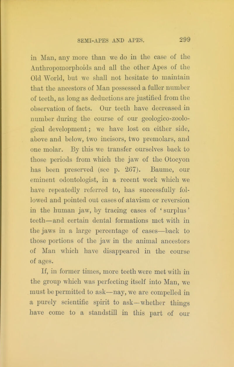 in Man, any more than we do in the case of the Anthropomorphoids and all the other Apes of the Old World, but we shall not hesitate to maintain that the ancestors of Man possessed a fuller number of teeth, as long as deductions are justified from the observation of facts. Our teeth have decreased in number during the course of our geologico-zoolo- gical development; we have lost on either side, above and below, two incisors, two premolars, and one molar. By this w'e transfer ourselves back to those periods from which the jaw of the Otocyon has been preserved (see p. 267). Baume, our eminent odontologist, in a recent work which we have repeatedly referred to, has successfully fol- lowed and pointed out cases of atavism or reversion in the human jaw, by tracing cases of ' surplus' teeth—and certain dental formations met with in the jaws in a large percentage of cases—back to those portions of the jaw in the animal ancestors of Man w'hich have disappeared in the course of ages. If, in former times, more teeth were met with in the group which was perfecting itself into Man, we must be permitted to ask—nay, we are compelled in a purely scientific spirit to ask—whether things have come to a standstill in this part of our