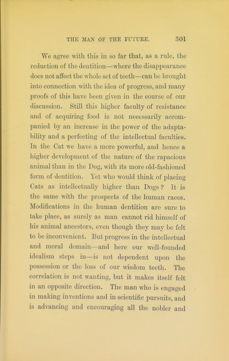 We agree with this in so far that, as a rule, the reduction of the dentition—where the disappearance does not atfect the whole set of teeth—can be brought into connection with the idea of progress, and many proofs of this have been given in the course of our discussion. Still this higher faculty of resistance and of acquiring food is not necessarily accom- panied by an increase in the power of the adapta- bility and a perfecting of the intellectual faculties. In the Cat we have a more powerful, and hence a higher development of the nature of the rapacious animal than in the Dog, with its more old-fashioned form of dentition. Yet who would think of placing Cats as intellectually higher than Dogs ? It is the same with the prospects of the human races. Modifications in the human dentition are sure to take place, as surely as man cannot rid himself of his animal ancestors, even though they may be felt to be inconvenient. But progress in the intellectual and moral domain—and here our well-founded idealism steps in—is not dependent upon the possession or the loss of our wisdom teeth. The correlation is not wanting, but it makes itself felt in an opposite direction. The man who is engaged in making inventions and in scientific pursuits, and is advancing and encouraging all the nobler and