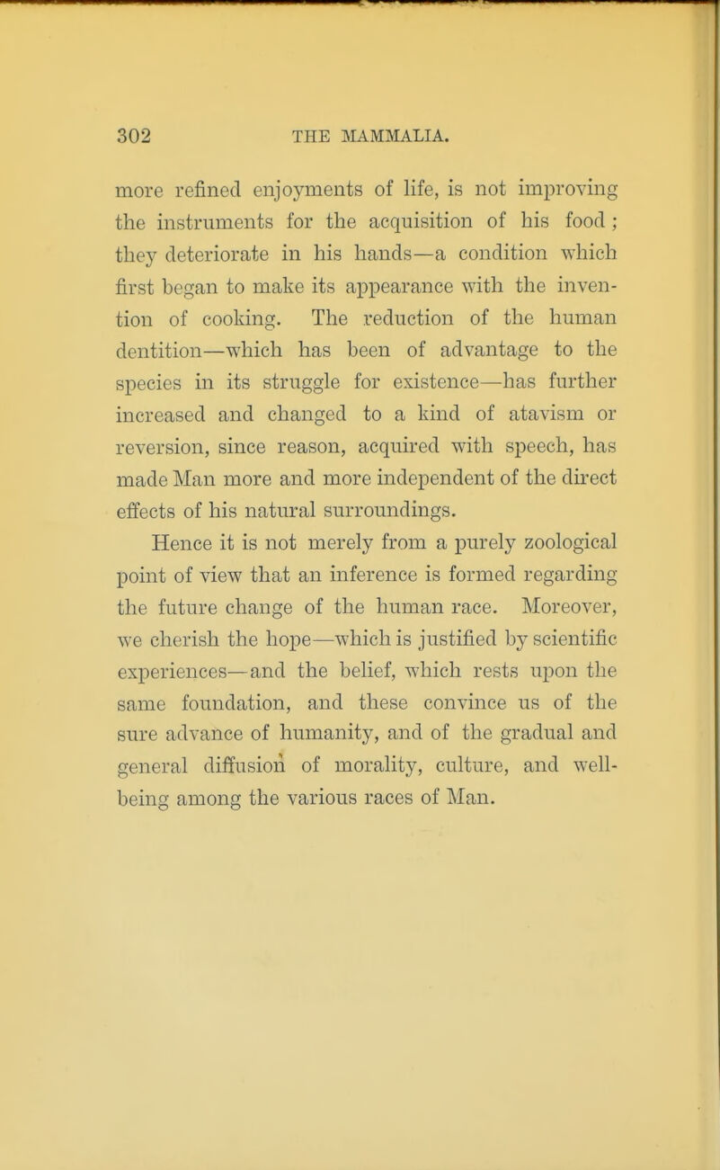 more refined enjoyments of life, is not improving the instruments for the acquisition of his food ; they deteriorate in his hands—a condition which first began to make its appearance with the inven- tion of cooking. The reduction of the human dentition—which has been of advantage to the species in its struggle for existence—-has further increased and changed to a kind of atavism or reversion, since reason, acquired with speech, has made Man more and more independent of the du-ect effects of his natural surroundings. Hence it is not merely from a purely zoological point of view that an inference is formed regarding the future change of the human race. Moreover, we cherish the hope—which is justified by scientific experiences—and the belief, which rests upon the same foundation, and these convince us of the sure advance of humanity, and of the gradual and general diffusion of morality, culture, and well- being among the various races of Man.