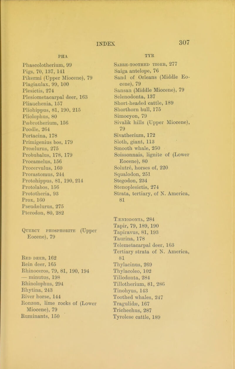 PHA Phascolotheriuui, 9'J Pigs, 70, 137, 141 Pikemii (Upper Miocene), 79 Plagiaulax, 99, 100 Plesictis, 274 Plesiometacarpal deer, 1(53 Pliauchenia, 157 Pliohippus, 81, 190, 215 Pliolophus, 80 Pcebiotherium, 156 Poodle, 264 Portacina, 178 Primigenius bos, 179 Proitlurus, 275 Probubalus, 178, 179 Proeamelus, 156 Proeervulus, 160 Prorastomus, 244 Protohippus, 81, 190, 214 Protolabos, 156 Prototheria, 93 Prox, 160 Pseud.Tlurus, 275 Pterodon, 80, 282 QuEKCT PHOSPHORITK (Upper Eocene), 79 Red deer, 162 Rein deer, 165 Rhinoceros, 79, 81, 190, 194 — minutus, 198 Rhinolophus, 294 Rhytina, 243 River horse, 144 Ronzon, lime rocks of (Lower Miocene), 79 Ruminants, 150 TTR Sabre-toothed tiger, 277 Saiga antelope, 76 Sand of Orleans (Middle Eo- cene), 79 Sansan (Middle Miocene), 79 Selenodonta, 137 Short-headed cattle, 189 Shorthorn bull, 175 Simocyon, 79 Sivalik hills (Upper Miocene), 79 Sivatherium, 172 Sloth, giant, 113 Smooth whale, 250 Soissonnais, lignite of (Lower Eocene), 80 Solutre, horses of, 220 Squalodon, 251 Stegodon, 234 Stenoplesictis, 274 Strata, tertiary, of N. America, 81 T.^eniodonta, 284 Tapir, 79, 189, 190 Tapiravus, 81, 193 Taurina, 178 Telemetacarpal deer, 163 Tertiary strata of N. America, 81 Thylacinus, 269 Thylacoleo, 102 Tillodonta, 284 Tillotherium, 81, 286 Tinohyus, 143 Toothed whales, 247 Tragulida), 167 Trichechus, 287 Tyrolese cattle, 189