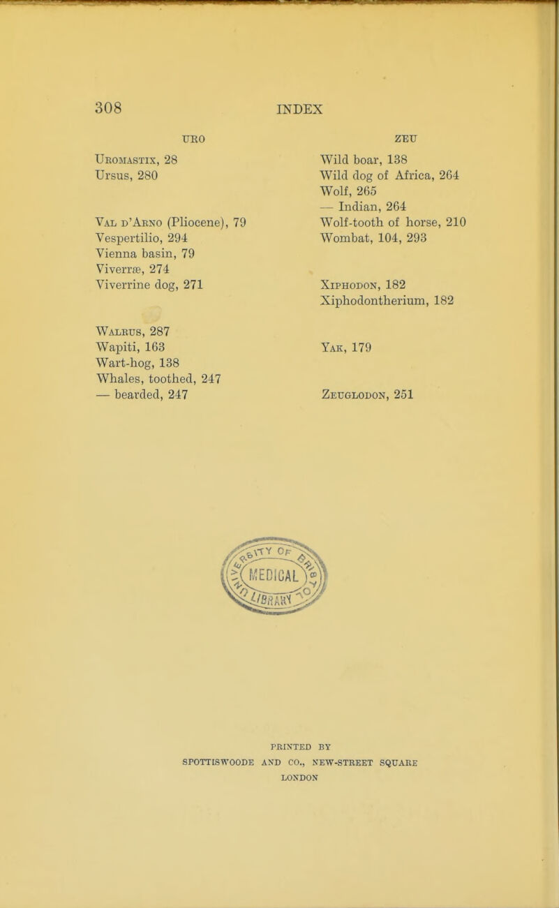 TJKO Uromastix, 28 Ursus, 280 Val d'Akno (Pliocene), 79 Vespertilio, 294 Vienna basin, 79 Viverrje, 274 Viverrine dog, 271 Walrus, 287 Wapiti, 163 Wart-hog, 138 Whales, toothed, 247 — bearded, 247 ZET7 Wild boar, 138 Wild dog of Africa, 264 Wolf, 265 — Indian, 264 Wolf-tooth of horse, 210 Wombat, 104, 293 XiPHODON,182 Xiphodontherium, 182 Yak, 179 Zeuglodon, 251 PRINTED BY SPOTTISWOODE AND CO., NEW-STREET SQUARE LONDON