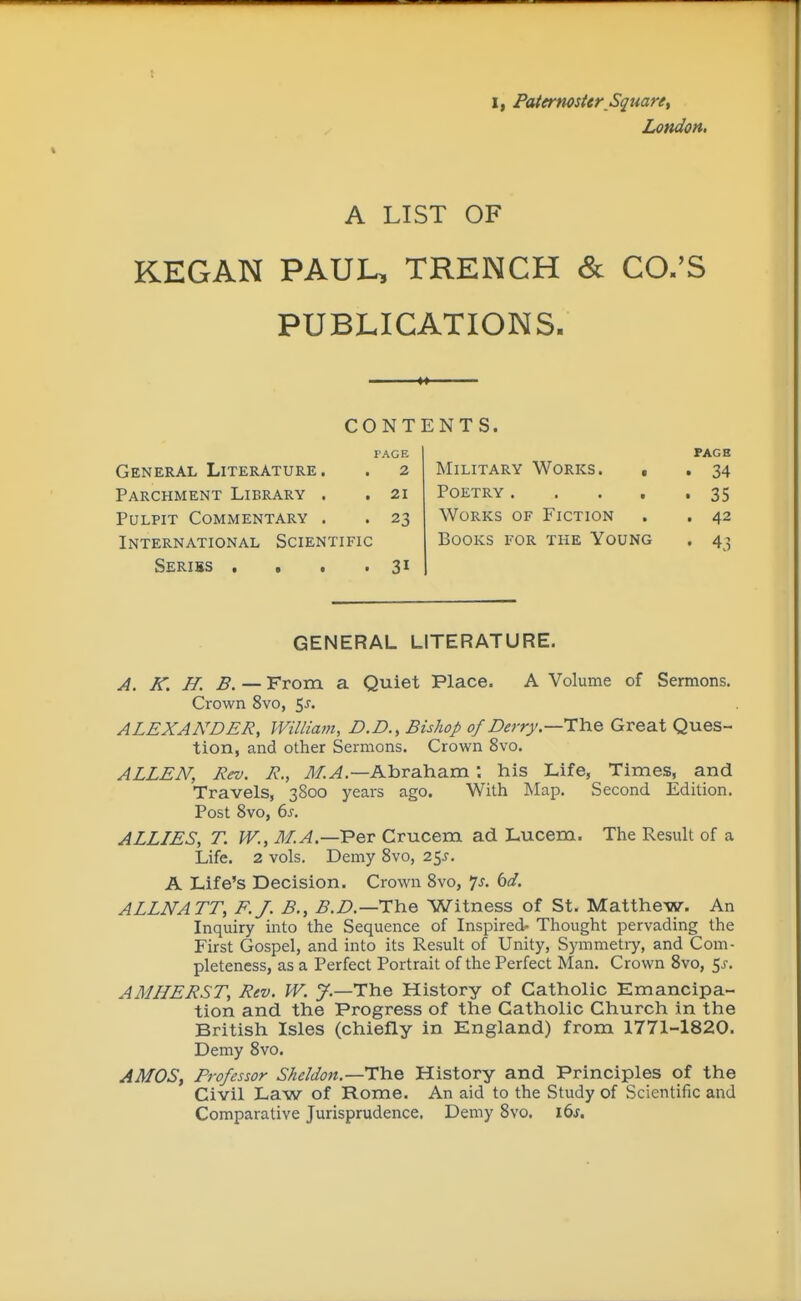 I, Paternoster Square, London. A LIST OF KEGAN PAUL, TRENCH & CO.'S PUBLICATIONS. >> CONTENTS. rAGE General Literature. . 2 Military Works. , Parchment Library . .21 Poetry .... Pulpit Commentary . . 23 Works of Fiction . International Scientific Books for the Young Seriss .... 31 GENERAL LITERATURE. A. K. H. B. — From a Quiet Place. A Volume of Sermons. Crown 8vo, $s. ALEXANDER, William, D.D., Bishop of Berry.—The Great Ques- tion, and other Sermons. Crown 8vo. ALLEN, Rev. R., il/.^.—Abraham; his Life, Times, and Travels, 3800 years ago. With Map. Second Edition. Post 8vo, 6s. ALLLES, T. W., M.A.—'Per Crucem ad Lucem. The Result of a Life. 2 vols. Demy 8vo, 25i'. A Life's Decision. Crown 8vo, p. td. ALLNATT, F.J. B., B.D.—The Witness of St. Matthew. An Inquiry into the Sequence of Inspired' Thought pervading the First Gospel, and into its Result of Unity, Symmetiy, and Com- pleteness, as a Perfect Portrait of the Perfect Man. Crown 8vo, 5j-. AMHERST, Rev. W. y.—The History of Catholic Emancipa- tion and the Progress of the Catholic Church in the British Isles (chiefly in England) from 1771-1820. Demy 8vo. AMOS, Professor Sheldon.—Hhe History and Principles of the Civil Law of Rome. An aid to the Study of Scientific and Comparative Jurisprudence, Demy 8vo. i6j. PAGE . 34 . 35 . 42 • 43