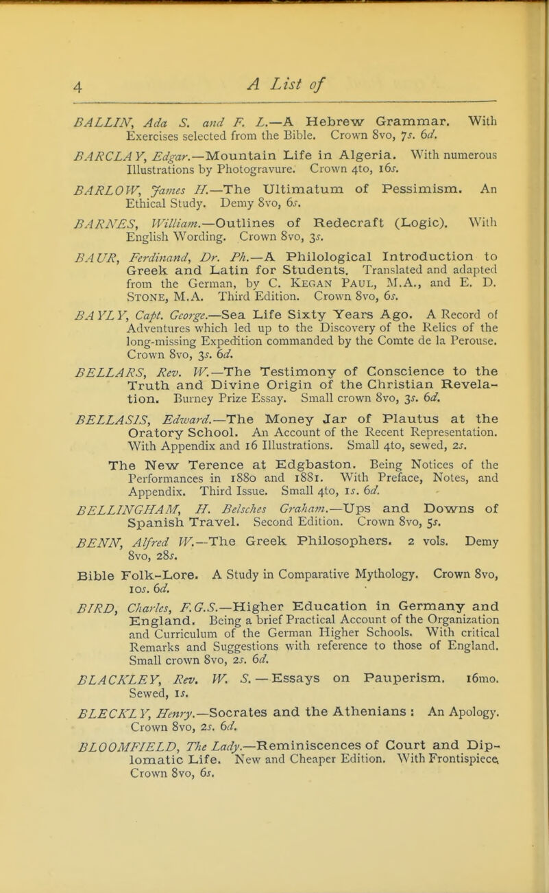 BALLIN, Ada S. and F. L.—K Hebrew Grammar. With Exercises selected from the Bible. Crown 8vo, 7j. dd. BARCLA V, Mountain Life in Algeria. With numerous Illustrations by Photogravure. Crown 4to, i6j-. BARLOW, James I/.—The Ultimatum of Pessimism. An Ethical Study. Demy 8vo, 6s. BARNES, William—OviWines of Redecraft (Logic). With English Wording. Crown 8vo, 3^. BAUR, Ferdinand, Dr. Fh.—K Philological Introduction to Greek and Latin for Students. Translated and adapted from the German, by C. Kegan Paul, M.A., and E. D. Stone, M.A. Third Edition. Crown 8vo, 6s. BAYLY, Capt. George.—Sea Life Sixty Years Ago. A Record of Adventures which led up to the Discovery of the Relics of the long-missing Expedition commanded by the Comte de la Perouse. Crown 8vo, 3^. 6d. BELLARS, Rev. JF.—The Testimony of Conscience to the Truth and Divine Origin of the Christian Revela- tion. Burney Prize Essay. Small crown 8vo, 3j. 6d. BELLASIS, Edward.—TYve Money Jar of Plautus at the Oratory School. An Account of the Recent Representation. With Appendix and 16 Illustrations. Small 4to, sewed, 2s. The Nevs/ Terence at Edgbaston. Being Notices of the Performances in 1880 and 1881, With Preface, Notes, and Appendix. Third Issue. Small 4to, is. 6d. BELLINGHAM, H. Belsches Graham.—Ups and Downs of Spanish Travel. Second Edition. Crown 8vo, fj. BENN, Alfred fF.—The Greek Philosophers. 2 vols. Demy 8vo, 28j. Bible Folk-Lore. A Study in Comparative Mythology. Crown 8vo, loj. 6d. BIRD, Charles, /^ C^.—Higher Education in Germany and England. Being a brief Practical Account of the Organization and Curriculum of the German Higher Schools. With critical Remarks and Suggestions with reference to those of England. Small crown 8vo, 2s. 6d. BLACKLEY, Rev. W. 6. — Essays on Pauperism. i6mo. Sewed, is, BLECKL Y, Henry.—^ocv^X^z and the Athenians : An Apology. Crown 8vo, 2s. 6d. BLOOMFIELD, The Za^^'.—Reminiscences of Court and Dip- lomatic Life. New and Cheaper Edition. With FrontispieccL Crown 8vo, 6s.