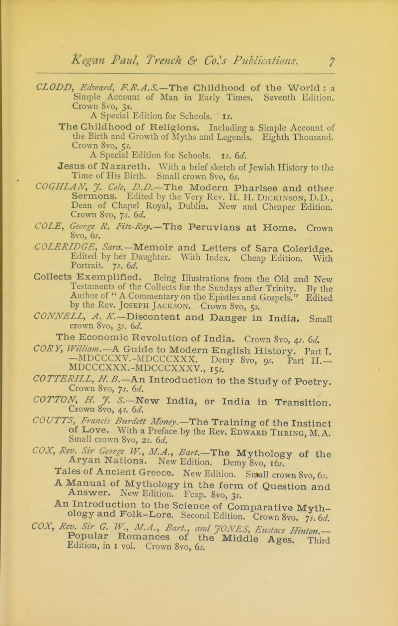 CLODD, Edward, F.I?.A.S.—The Childhood of the World : a Simple Account of Man in Early Times. Seventh Edition, Crown 8vo, 3^. A Special Edition for Schools, is. The Childhood of Religions. Including a Simple Account of the Birth and Growth of Myths and Legends. Eighth Thousand. Crown 8vo, 5^. A Special Edition for Schools, is. 6d. Jesus of Nazareth. With a brief sketch of Jewish History to the Time of His Birth. Small crown 8vo, 6s. COGHLAN, J. Cole, D.D.—The Modern Pharisee and other Sermons. Edited by the Very Rev. H. H. Dickinson, D.D., Dean of Chapel Royal, Dubhn. New and Cheaper Edition. Crown 8vo, js. 6d. COLE, George E. Eitz-Roy.—TYiQ Peruvians at Home. Crown 8vo, 6^. COLERIDGE, Sara.—'MeraoxT and Letters of Sara Coleridge. Edited by her Daughter. AVith Lidex. Cheap Edition. With Portrait, js. 6d. Collects Exemplified. Being Illustrations from the Old and New Testaments of the Collects for the Sundays after Trinity. By the Author of  A Commentary on the Epistles and Gospels. Edited by the Rev. Joseph Jackson. Crown 8vo, 5^. CONNELL, A. A'.—Discontent and Danger in India. Small crown 8vo, 3.?. 6d. The Economic Revolution of India. Crown 8vo, 6,s. 6d. CORy, IVilliam.—K Guide to Modern English Historv. Part T. —MDCCCXV.-MDCCCXXX. Demy 8vo, os. Part II.— MDCCCXXX.-MDCCCXXXV., 15J. COTTERILL, H. B.—An Introduction to the Study of Poetry. Crown 8vo, ys, 6d. COTTON, H. y. 6-.—New India, or India in Transition. Crown 8vo, 4^. dd. COUTTS, Erancis Btirdett Money.—The Training of the Instinct of Love. With a Preface by the Rev. Edward Tpiring, M.A. Small crown 8vo, 2s. 6d. COX, Rev. Sir George IV., ALA., Bart.—The Mythology of the Aryan Nations. New Edition. Demy 8vo, i6s. Tales of Ancient Greece. New Edition. Sn^xll crown 8vo, 6s. A Manual of Mythology in the form of Question and Answer. New Edition. Fcap. 8vo, ^s. An Introduction to the Science of Comparative Myth- ology and Folk-Lore. Second Edition. Crown 8vo. 7s. 6d COX, Rev. Sir G. PV, M.A., Bart., and JONES, Eustace ILinion.^ Popular Romances of the Middle Ages. Third Edition, in i vol. Crown 8vo, 6s.