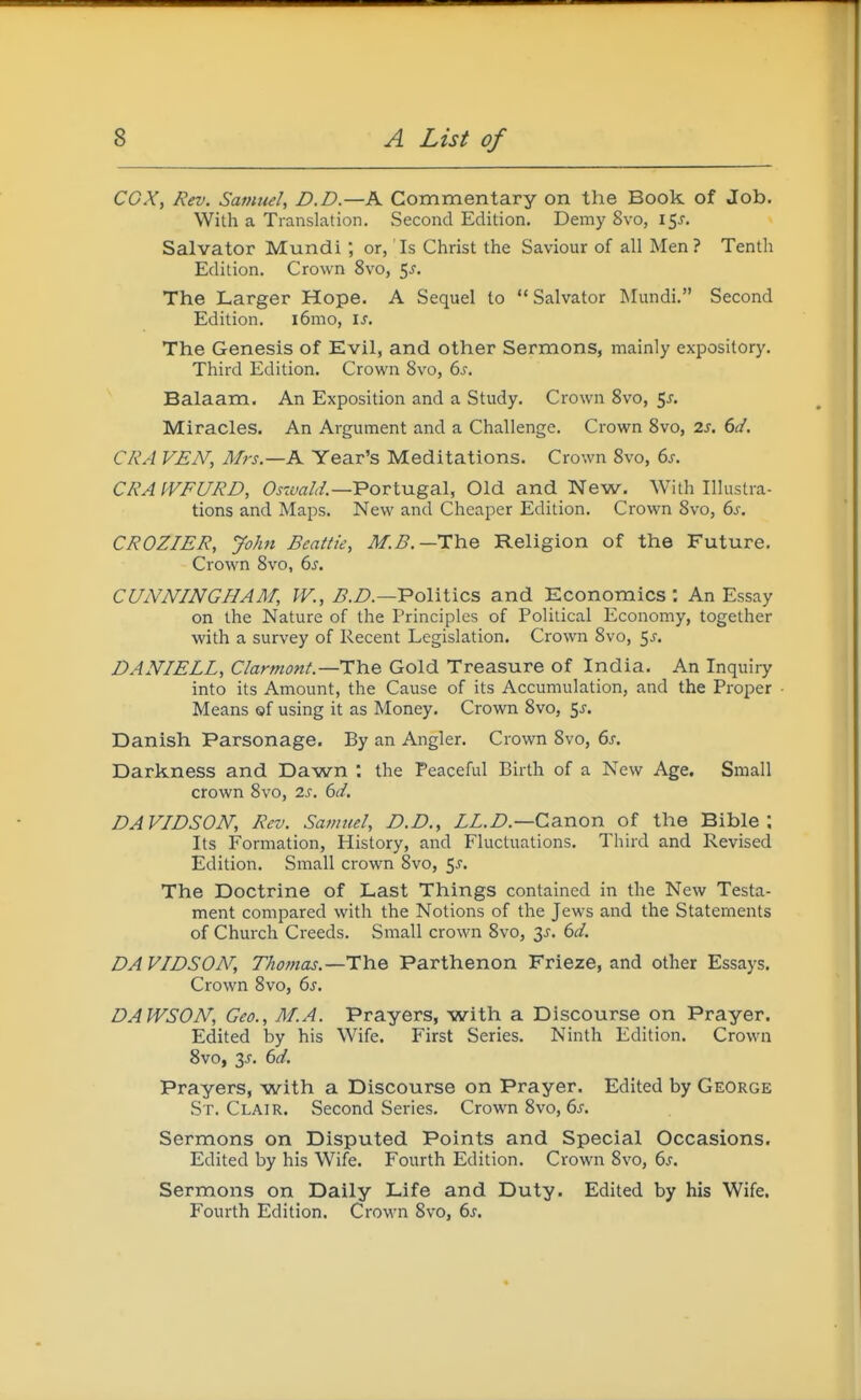 cox, Rev. Satnuel, D.D.—K Commentary on the Book of Job. With a Translation. Second Edition. Demy 8vo, 15^. Salvator Mundi or, Is Christ the Saviour of all Men? Tenth Edition. Crown 8vo, 5^. The Larger Hope. A Sequel to Salvator Mundi. Second Edition. i6mo, \s. The Genesis of Evil, and other Sermons, mainly expository. Third Edition. Crown 8vo, (ys. Balaam. An Exposition and a Study. Crown 8vo, 5J. Miracles. An Argument and a Challenge. Crown 8vo, is. 6d. CRA VEN, Mrs.—K Year's Meditations. Crown 8vo, 6j. CRAWFURD, Ojzjy^r/^/.—Portugal, Old and New. With Illustra- tions and Maps. New and Cheaper Edition. Crown 8vo, bs. CROZIER, John Beattie, M.B.—The Religion of the Future. Crown 8vo, 6s. CUNNINGHAM, W., i?.Z?.—Politics and Economics : An Essay on the Nature of the Principles of Political Economy, together with a survey of Recent Legislation. Crown 8vo, 5^. DANIELL, Clarmont.—Tlne Gold Treasure of India. An Inquiry into its Amount, the Cause of its Accumulation, and the Proper Means of using it as Money. Crown 8vo, $s. Danish Parsonage. By an Angler. Crown 8vo, 6s. Darkness and Dawn : the Peaceful Birth of a New Age. Small crown 8vo, 2s. 6d. DAVIDSON, Rev. Samuel, D.D., LL.D.—Canon of the Bible; Its Formation, History, and Fluctuations. Third and Revised Edition. Small crown 8vo, 5^. The Doctrine of Last Things contained in the New Testa- ment compared with the Notions of the Jews and the Statements of Church Creeds. Small crown 8vo, 3i-. 6d. DAVIDSON, Thomas.—TYie Parthenon Frieze, and other Essays. Crown 8vo, 6^. DAWSON, Geo., M.A. Prayers, with a Discourse on Prayer. Edited by his Wife. First Series. Ninth Edition. Crown 8vo, 3J. 6d. Prayers, with a Discourse on Prayer. Edited by George St. Clair. Second Series. Crown 8vo, 6s. Sermons on Disputed Points and Special Occasions. Edited by his Wife. Fourth Edition. Crown 8vo, 6j. Sermons on Daily Life and Duty. Edited by his Wife. Fourth Edition. Crown 8vo, 6^.