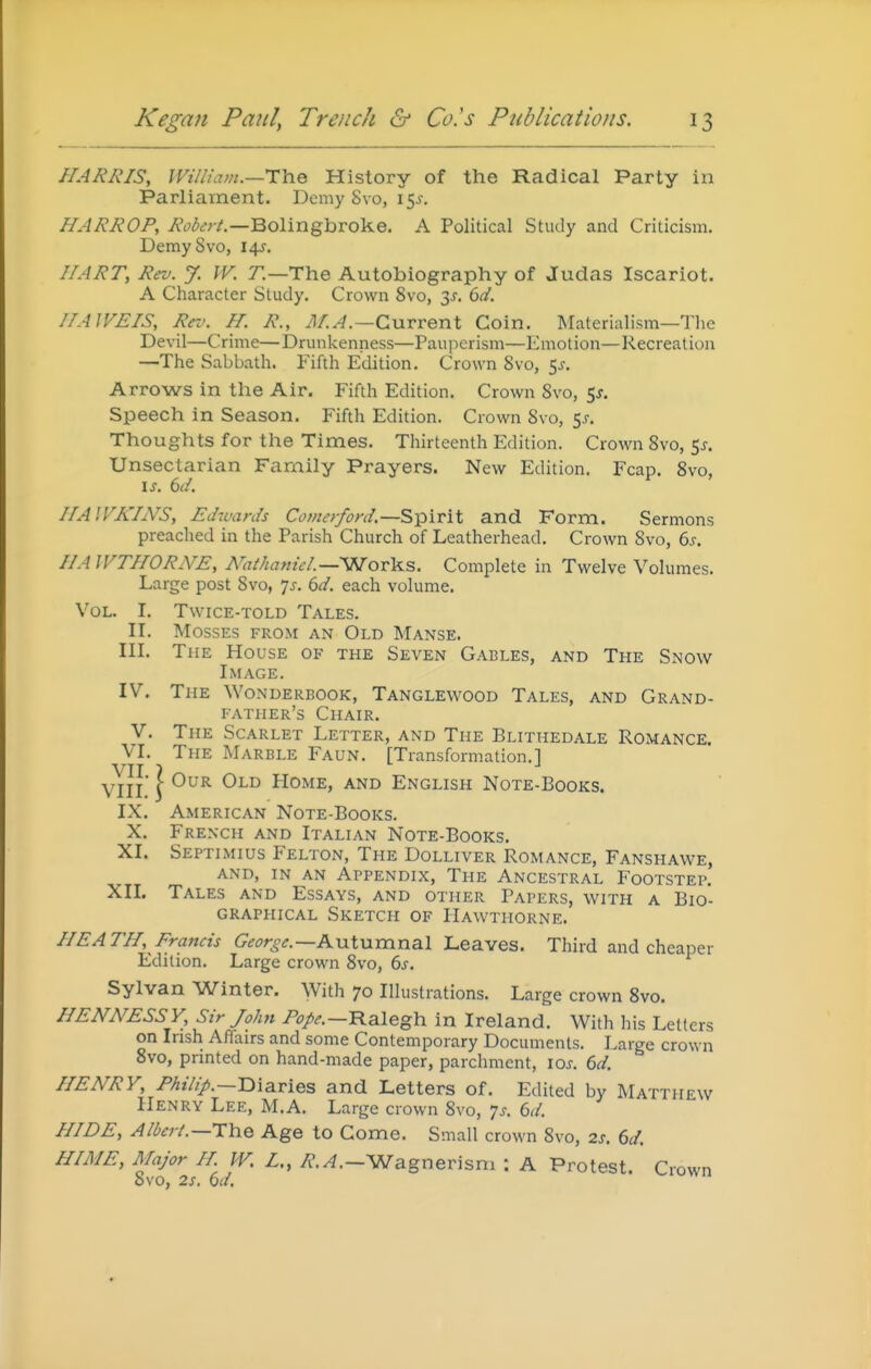 HARRIS, William.—TYiQ History of the Radical Party in Parliament. Demy 8vo, 15^. HARROP, AV^^v/.—Bolingbroke, A Political Study and Criticism. DemySvo, 14J, I/ART, Rev. % IV. r.—The Autobiography of Judas Iscariot. A Character Study. Crown 8vo, 3^. (>d. IIAWEIS, Rev. H. R., il/.^.—Current Coin. Materialism—The Devil—Crime—Drunkenness—Pauperism—Emotion—Recreation —The Sabbath. Fifth Edition. Crown 8vo, 5^. Arrows in the Air. Fifth Edition. Crown 8vo, 5^. Speech in Season. Fifth Edition. Crown 8vo, ss. Thoughts for the Times. Thirteenth Edition. Crown 8vo, 5^. Unsectarian Family Prayers. New Edition. Fcap. 8vo, is. 6(/. //AIFAYiVS, Edwards Comerford.—Spirit and Form. Sermons preached in the Parish Church of Leatherhead. Crown 8vo, (ys. IIAIVTHORNE, Muhanicl.—WoTlii.s. Complete in Twelve Volumes. Large post 8vo, 7^. 6d. each volume. Vol. I. Twice-told Tales. II. Mosses from an Old Manse. III. The House of the Seven Gables, and The Snow Image. IV. The Wonderbook, Tanglewood Tales, and Grand- father's Chair. V. The Scarlet Letter, and The Blithedale Romance. VI. The Marble Faun. [Transformation.! VII ? VIIl' \ ^^'^ Home, and English Note-Books. IX. American Note-Books. X. French and Italian Note-Books. XI. Septimius Felton, The Dolliver Romance, Fanshawe, AND, IN AN Appendix, The Ancestral Footstep. XII. Tales and Essays, and other Papers, with a Bio- graphical Sketch of Hawthorne. HEATH, Francis George.—Kxit\xmna.l Leaves. Third and cheaper Edition. Large crown 8vo, 6s. Sylvan Winter. With 70 Ilkistrations. Large crown 8vo. HENNESSY, Sir John ^V-—Ralegh in Ireland. With his Letters on Irish Affairs and some Contemporary Documents. Large crown 8vo, printed on hand-made paper, parchment, loj. 6d. HENRY, Philip.—TiiBivies and Letters of. Edited by Matthew Henry Lee, M.A. Large crown 8vo, js. 6d. HIDE, Albert.—Age to Come. Small crown 8vo, 25. 6d. HIME, Major H W. L., y?./?.-Wagnerisni : A Protest. Crown 8vo, 2s. 6</.