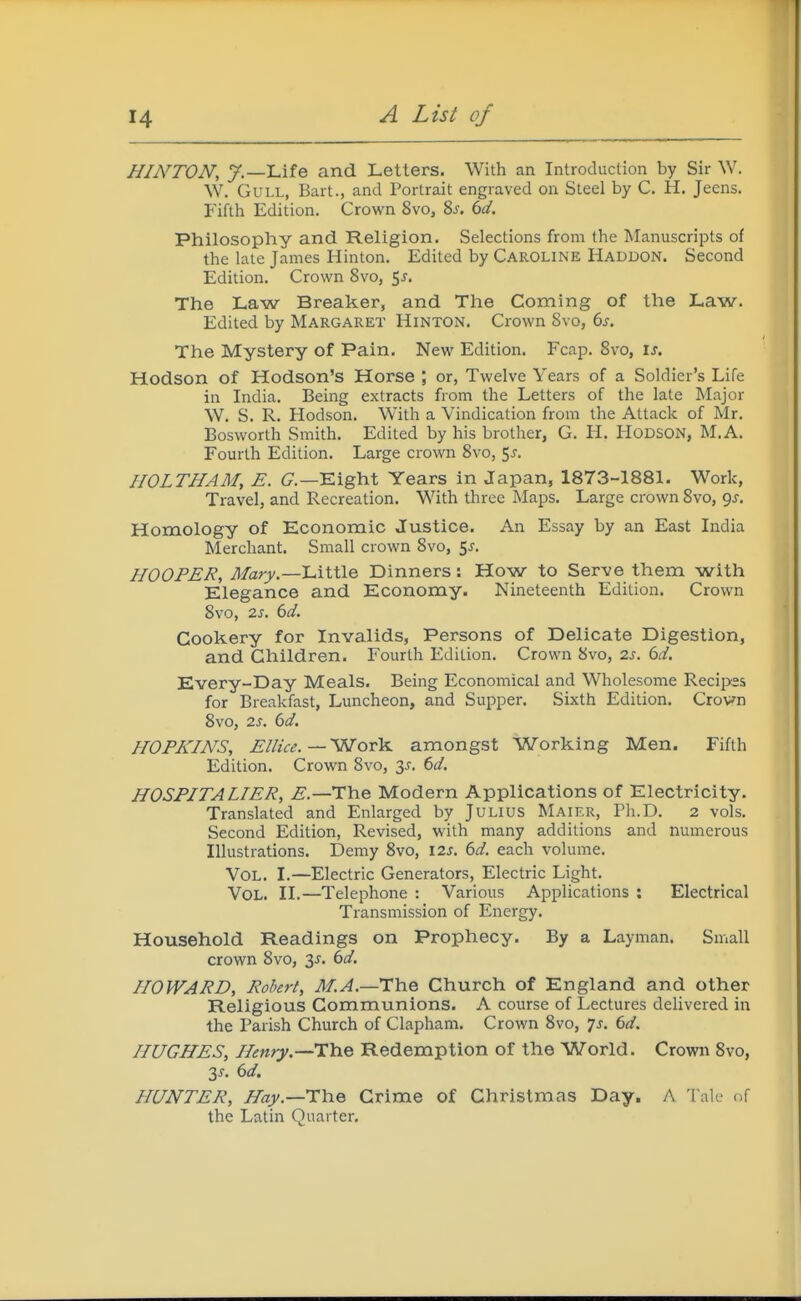 HINTON, y.—Life and Letters. With an Introduction by Sir W. W. Gull, Bart., and Portrait engraved on Steel by C. H. Jeens. Fifth Edition. Crown 8vo, %s. 6d. Philosophy and Religion. Selections from the Manuscripts of the late James Hinton. Edited by CAROLINE Haddon. Second Edition. Crown 8vo, 5j. The Law Breaker, and The Coming of the Law. Edited by Margaret Hinton. Crown 8vo, 6s. The Mystery of Pain. New Edition. Fcap. 8vo, is. Hodson of Hodson's Horse ; or, Twelve Years of a Soldier's Life in India. Being extracts from the Letters of the late Major W. S. R. Hodson. With a Vindication from the Attack of Mr. Bosworth Smith. Edited by his brother, G. H. HODSON, M.A. Fourth Edition. Large crown 8vo, 5^. HOLTHAM, E. C—Eight Years in Japan, 1873-1881. Work, Travel, and Recreation. With three Maps. Large crown 8vo, gj. Homology of Economic Justice. An Essay by an East India Merchant. Small crown 8vo, 5j. HOOPER, Mary.—Little Dinners: How to Serve them with Elegance and Economy. Nineteenth Edition. Crown 8vo, 2s. bd. Cookery for Invalids, Persons of Delicate Digestion, and Children. Fourth Edition. Crown 8vo, 2s. dd. Every-Day Meals. Being Economical and Wholesome Recipss for Breakfast, Luncheon, and Supper. Sixth Edition. Crown 8vo, 0.3. ()d. HOPKINS, El/ice.—■'WotK amongst Working Men. Fifth Edition. Crown 8vo, 3j. 6d. HOSPITALIER, ^5.—The Modern Applications of Electricity. Translated and Enlarged by Julius Maikr, Ph.D. 2 vols. Second Edition, Revised, with many additions and numerous Illustrations. Demy 8vo, I2s. 6d. each volume. Vol. I.—Electric Generators, Electric Light. Vol. II.—Telephone : Various Applications : Electrical Transmission of Energy. Household Readings on Prophecy. By a Layman. Small crown 8vo, 3^. 6d. HOWARD, Robert, M.A.—The Church of England and other Religious Communions. A course of Lectures delivered in the Parish Church of Clapham. Crown 8vo, 7^. 6d. HUGHES, Henry.—The Redemption of the World. Crown 8vo, 3^. 6d. HUNTER, Hay.—The Crime of Christmas Day. A Tale of the Latin Quarter.