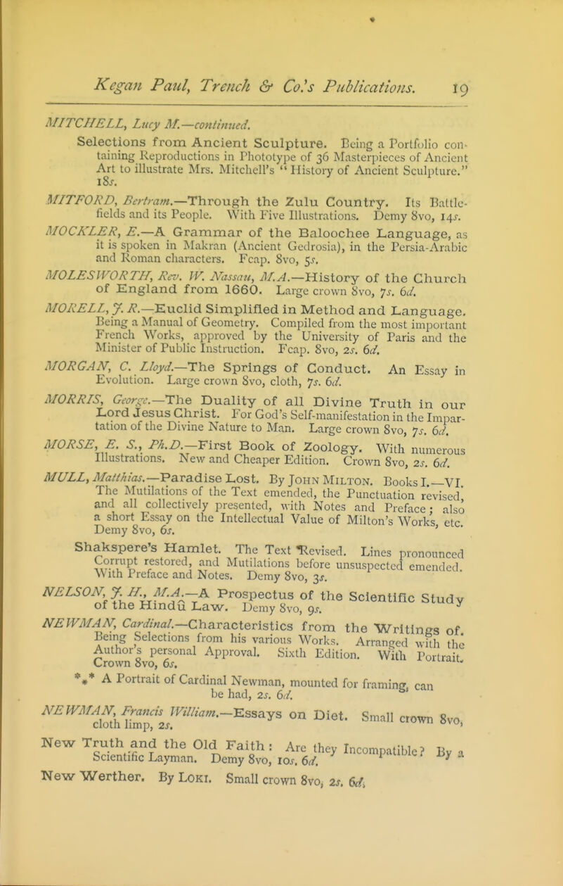 MITCHELL, Lucy M.—contmued. Selections from Ancient Sculpture. Being a Portfolio con- taining Reproductions in Phototype of 36 Masterpieces of Ancient Art to illustrate Mrs. Mitchell's  History of Ancient Sculpture. MITFORD, ^^-/-^vzw.—Through the Zulu Country. Its Battle- fields and its People. With Five Illustrations. Demy 8vo, 14^. MOCKLER, E.—K Grammar of the Baloochee Language, as it is spoken in Makran (Ancient Gedrosia), in the Persia-Arabic and Roman characters. Fcap. 8vo, 5j-, MOLES IVOR Til, Rci'. IV. Mzssau, ^/.^.—History of the Church of England from 1660. Large crown 8vo, 7^. 6i/. MORELL,y. i?.—Euclid Simplifled in Method and Language. Being a Manual of Geometry. Compiled from the most important French Works, aj^proved by the University of Paris and the Minister of Public Instruction. Fcap. 8vo, 2s. 6d. MORGAN, C. Lloyd.—TYie Springs of Conduct. An Essay in Evolution. Large crown Svo, cloth, js. 6</. MORRIS, Geors^c.—^The Duality of all Divine Truth in our Lord Jesus Christ. For God's Self-manifestation in the Impar- tation of the Divme Nature to Man. Large crown 8vo, -js. 6d. MORSE, E. S., /'^iP -First Book of Zoology. With numerous Illustrations. New and Cheaper Edition. Crown 8vo, 2s. 6d. MULL, Mail/lias.—'PsLva.disel.osi. By John Milton. Books L—VI The Mutilations of the Text emended, the Punctuation revised' and all collectively presented, with Notes and Preface • also a short Essay on the Intellectual Value of Milton's Works etc Demy 8vo, 6^. ' ' Shakspere's Hamlet. The Text Revised. Lines pronounced h?'™P' restored, and Mutilations before unsuspected emended \\ ith Preface and Notes. Demy 8vo, 3J. NELSON, y. H. M.A -K Prospectus of the Scientific Study of the Hindu Law. Demy 8vo, gs. ^ NEWMAN, CW/W.—Characteristics from the Writlnes of Being Selections from his various Works. Arranged wUh the Authors personal Approval. Sixth Edition. Willi Portrait Crown 8vo, 6^. ^n-ian. *,* A Portrait of Cardinal Newman, mounted for framing, can be had, 2s. ()d. NEWMAN, B^^uisjmiam.-^ssa^^ on Diet. Small crown 8vo, New Truth and the Old Faith : Are they Incompatible? By a Scientific Layman. Demy 8vo, los. 6d. ^ New Werther. By Loki. Small crown 8vo, 2s. 6ci>