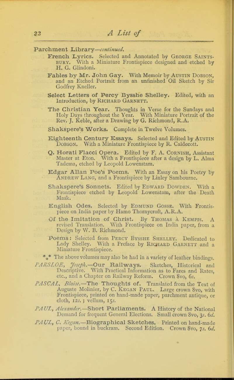 Parchment Library—continued. French Lyrics. Selected and Annotated by George Saints- bury. With a Miniature Frontispiece designed and etched by H. G, Glindoni. Fables by Mr. John Gay. With Memoir by Austin Dobson, and an Etched Portrait from an unfinished Oil Sketch by Sir Godfrey Kneller. Select Letters of Percy Bysshe Shelley. Edited, with an Introduction, by Richard Garnett. The Christian Year. Thoughts in Verse for the Sundays and Holy Days throughout the Year. With Miniature Portrait of the Rev. J. Keble, after a Drawing by G. Richmond, R.A. Shakspere's Works. Complete in Twelve Volumes. Eighteenth Century Essays. Selected and Edited by Austin Dobson. With a Miniature Frontispiece by R. Caldecott. Q. Horati Flacci Opera. Edited by F. A. Cornish, Assistant Master at Eton. With a Frontispiece after a design by L. Alma Tadema, etched by Leopold Lowenstam. Edgar Allan Poe's Poems. With an Essay on his Poetry by Andrew Lang, and a Frontispiece by Linley Sambourne. Shakspere's Sonnets. Edited by Edward Dowden. With a Frontispiece etched by Leopold Lowenstam, after the Death Mask. English Odes. Selected by Edmund Gosse. With Frontis- piece on India paper by Hamo Thornycroft, A. R.A. Of the Imitation of Christ. By Thomas a Kempis. A revised Translation. With Frontispiece on India paper, from a Design by W. B. Richmond. Poems: Selected from Percy Bysshe Shelley. Dedicated to Lady Shelley. With a Preface by Ric^iARD Garnett and a Miniature Frontispiece. *^* The above volumes may also be had in a variety of leather bindings. PARSLOE, jfoscph.—OviV Railways. Sketches, Plistorical and Descriptive. With Practical Information as to Fares and Rates, etc., and a Chapter on Railway Reform. Crown 8vo, 6s. PASCAL, Blaise.—The Thoughts of. Translated from the Text of Augustc Molinier, by C. Kegan Paul. Large crown 8vo, with Frontispiece, printed on hand-made paper, parchment antique, or cloth, 123, ; vellum, 15^'. PAUL, Alexander.—Short Parliaments. A History of the National Demand for frequent General Elections. Small crown 8vo, 3J. 6d, PAUL, C. ABiographical Sketches. Printed on hand-made paper, bound in buckram. Second Edition. Crown Svo, js. 6d.