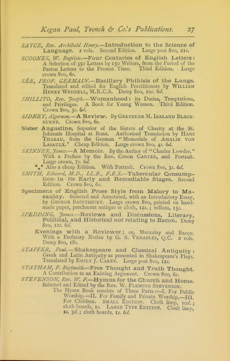 SA YCE, Rev. Archibald Henry.—Introduction to the Science of Language. 2 vols. Second Edition. Large post 8vo, 2\s, SCOONES, W. Bapttste.—Fonv Centuries of English Letters : A Selection of 350 Letters by 150 Writers, from the Period of the Paston Letters to the Present Time. Third Edition. Large crown 8vo, 6-f. SJ^E, PROF. GERMAIN.—Ba-ciWeiVY Phthisis of the Lungs. Translated and edited for English Practitioners by WiLLIAM Henry Weddell, M.R.C.S. Demy Svo, ioj. 6d. SHILLITO, Rev. Joseph.—'Woraa.nhood : its Duties, Temptations, and Privileges. A Book for Young Women. Third Edition. Crown Svo, 6d. SIDNEY, Algernon.—A Review, By Gertrude M. Ireland Black- BURNE. Crown Svo, 6s. Sister Augustine, Superior of the Sisters of Charity at the St. Johannis Hospital at Bonn. Authorised Translation by Hans TiiARAU, from the German  Memorials of Amalie von Lasaulx. Cheap Edition. Large crown Svo, 4J. 6d. SKINNER, James.-K Memoir. By the Author of Charles Lowder. With a Preface by the Rev. Canon Carter, and Portrait. Large crown, js. 6d. Also a cheap Edition. With Portrait. Crown Svo, ^s. 6d. SMITH, Edward, M.D., LL.B., ^.i^-.S'.—Tubercular Consump- tion in its Early and Remediable Stages. Second Edition. Crown Svo, 6s. Specimens of English Prose Style from Malory to Ma- caulay. Selected and Annotated, with an Introductory Essay, by George Saintsbury. Large crown Svo, printed on hand- made paper, parchment antique or cloth, I2s, ; vellum, I5j-. SPEDDING, James.—Reviews and Discussions, Literary, Political, and Historical not relating to Bacon. Demy Svo, \2S. 6d. Evenings with a Reviewer; or, Macauky and Bacon. With a Prefatory Notice by G. S. Venables, Q.C. 2 vols! Demy Svo, \%s. STAPFER, —Shakespeare and Classical Antiquity: Greek and Latin Antiquity as presented in Shakespeare's Plays. Translated by Emily J, Carey. Large post Svo, \2s. STATHAM, F. Reginald.—VvQQ Thought and Truth Thought. A Contribution to an Existing Argument. Crown Svo, 6s STEVENSON, Rev. W. Hymns for the Church and Home. Selected and Edited by the Rev. W. Fleming Stevenson. The Hymn Book consists of Three Parts :—I. For Public Worship.—II. For Family and Private Worship.—III. For Children. Small Edition. Cloth limp, \od. '• cloth boards, is. Large Type Edition. Cloth liuuV is. id. ; cloth boards, is. 6d. ' ''