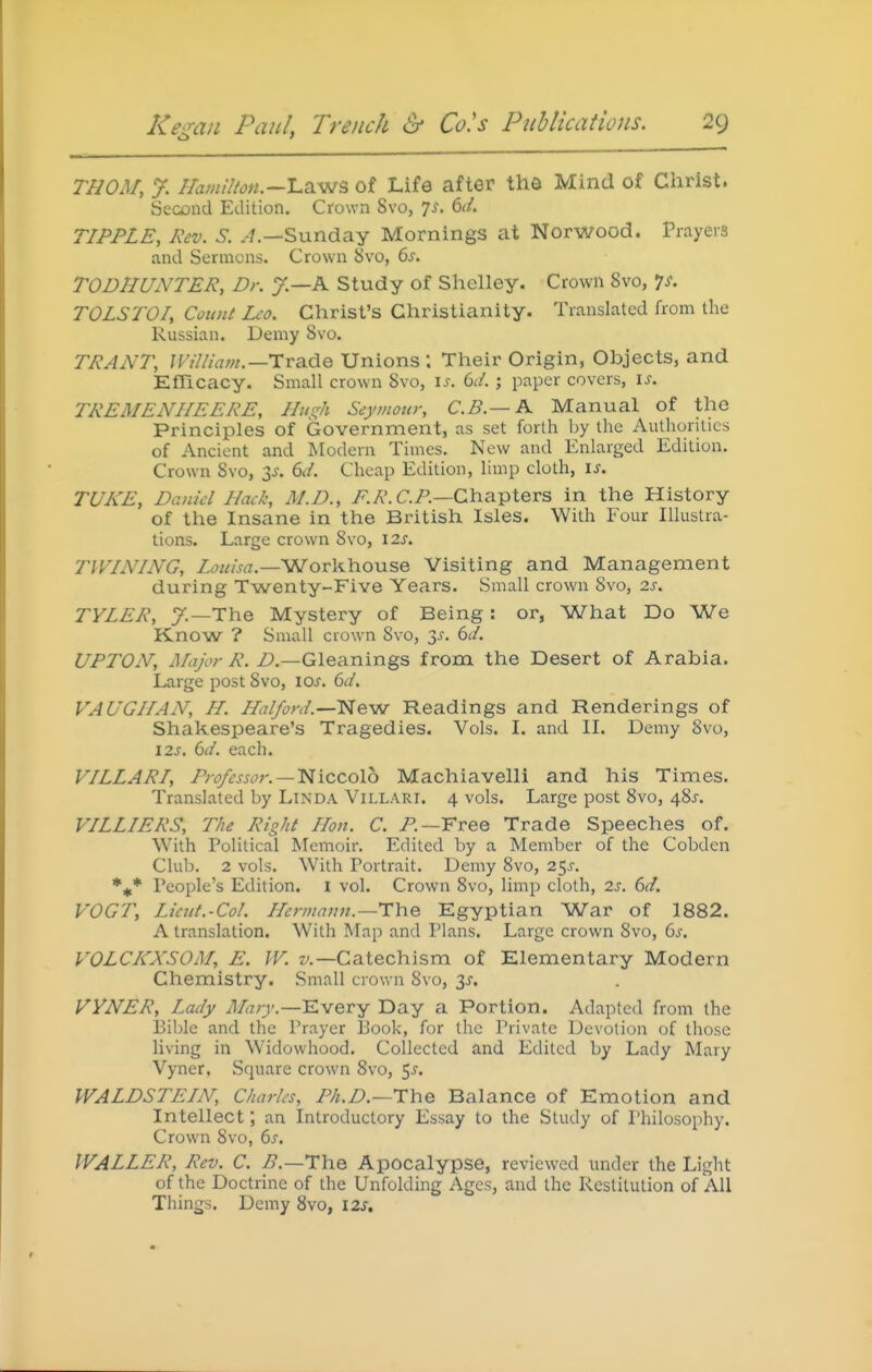 rnOM, y. //ami7/on.~'La.-ws of Life after the Mind of Clirist. Second Edition. Crown Svo, 7^. 6^/. TIPPLE, Rev. S. Sunday Mornings at Norwood. Prayers and Sermons. Crown 5>vo, 6j. TODHUNTER, Dr. J.—K Study of Slielley. Crown Svo, 'js. TOLSTOI, Cotmt Leo. Christ's Christianity. Translated from the Russian. Demy Svo. TRANT, ]VilIiam.—i:Ta.dG Unions ; Their Origin, Objects, and Efficacy. Small crown Svo, is. 6d. ; paper covers, is. TREMENIIEERE, Ilin^h Seymour, C.B.— A Manual of the Principles of Government, as set forth by the Authorities of Ancient and Modern Times. New and Enlarged Edition. Crown Svo, Ss. 6d. Cheap Edition, limp cloth, is. TUKE, Daniel Hack, M.D., A A'. CP.—Chapters in the History of the Insane in the British Isles. With Four Illustra- tions. Large crown Svo, 12s. TWINING, Z(?«Am.—Workhouse Visiting and Management during Twenty-Five Years. Small crown Svo, 2.s. TYLER, y.—The Mystery of Being: or, What Do We Know ? Small crown Svo, 3^-. 6^/. UPTON, Major R. Z?.—Gleanings from the Desert of Arabia. Large post Svo, los. 6d. VAUGIIAN, H. Halford.—New Readings and Renderings of Shakespeare's Tragedies. Vols. I. and II. Demy Svo, I2s. 6d. each. VILLARI, Professor.—'Niccolb Machiavelli and his Times. Translated by Linda Villari. 4 vols. Large post Svo, 4Sj-. VILLIERS, The Right Hon. C. P.—Free Trade Speeches of. With Political Memoir. Edited by a Member of the Cobden Club. 2 vols. With Portrait. Demy Svo, 25^. People's Edition. I vol. Crown Svo, limp cloth, 2s. 6d. VOGT, Liettt.-Col. Hermann.—TYie Egyptian War of 1882. A translation. With Map and Plans. Large crown Svo, 6s. VOLCKXSOM, E. W. z/.—Catechism of Elementary Modern Chemistry. Small crown Svo, 3^. VVNER, Lady Mary.—Every Day a Portion. Adapted from the Bible and the Prayer Book, for the Private Devotion of those living in Widowhood. Collected and Edited by Lady Mary Vyner, Square crown Svo, ^s. WALDSTEIN, Charles, Ph.D.—The Balance of Emotion and Intellect; an Introductory Essay to the Study of Philosophy. Crown Svo, 6s. WALLER, Rev. C. B.—TYiQ Apocalypse, reviewed under the Light of the Doctrine of the Unfolding Ages, and the Restitution of All Things. Demy Svo, 12s,