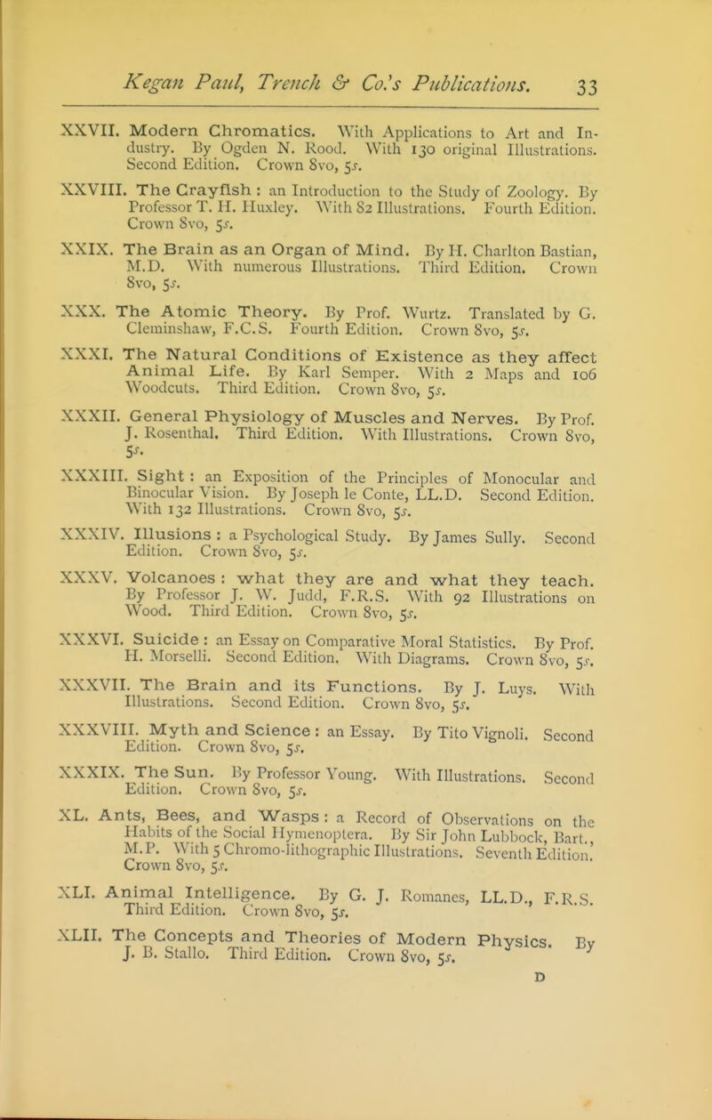 XXVII. Modern Chromatics. With Applications to Art and In- dustry. By Ogden N. Rood. With 130 original Illustrations. Second Edition. Crown 8vo, ^s. XXVIII. The Crayfish : an Introduction to the Study of Zoology. By Professor T. II. Huxley. With 82 Illustrations. Fourth Edition. Crown 8vo, 5^-. XXIX. The Brain as an Organ of Mind. By H. Charlton Bastian, M.D. With numerous Illustrations. Third Edition. Crown 8vo, 5j. XXX. The Atomic Theory. By Prof. Wurtz. Translated by G. Cleminshaw, F.C.S. Fourth Edition. Crown 8vo, 5j. XXXI. The Natural Conditions of Existence as they affect Animal Life. By Karl Semper. With 2 Maps and io6 Woodcuts. Third Edition. Crown 8vo, 5^-. XXXII. General Physiology of Muscles and Nerves. By Prof. J. Rosenthal. Third Edition. With Illustrations. Crown 8vo, XXXIII. Sight : an Exposition of the Principles of Monocular and Binocular Vision. By Joseph le Conte, LL.D. Second Edition. With 132 Illustrations. Crown 8vo, 5^. XXXIV. Illusions : a Psychological Study. By James Sully. Second Edition. Crown 8vo, 50-. XXXV. Volcanoes : what they are and what they teach. By Professor J. W. Judd, F.R.S. With 92 Illustrations on Wood. Third Edition. Crown 8vo, e,s. XXXVI. Suicide : an Essay on Comparative Moral Statistics. By Prof. H. Morselli. Second Edition. With Diagrams. Crown 8vo, 5^. XXXVII. The Brain and its Functions. By J. Luys. With Illustrations, Second Edition. Crown 8vo, ^s. XXXVIII. Myth and Science : an Essay, By Tito Vignoli. Second Edition. Crown 8vo, $s. XXXIX. The Sun. By Professor Young. With Illustrations. Second Edition. Crown 8vo, 5^. XL. Ants, Bees, and Wasps : a Record of Observations on the Habits of the Social I lymenoptera. By Sir John Luljbock, Bart M.P. With 5 Chromo-lithographic Illustrations. Seventh Edition' Crown 8vo, 5J. XLI. Animal Intelligence. By G. J. Romanes, LL.D., F.R.S. Third Edition. Crown 8vo, 5^. XLII. The Concepts and Theories of Modern Physics Bv J. B. Stallo. Third Edition. Crown 8vo, 5j. ^ • y