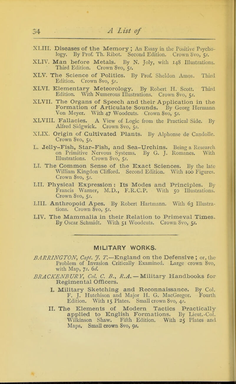 XLIII. Diseases of the Memory ; An Essay in the Pobitive Psyclio- logy. By Prof. Tii. I<ibot. Second Edition. Crown 8vo, ^s. XLIV. Man before Metals. By N, Joly, with 148 Illustrations. Third Edition. Crown 8vo, 5^. XLV. The Science of Politics. By Prof, Sheldon Amos. Third Edition, Crown Svo, 5^-. XLVI. Elementary Meteorology. By Rol)ert H. Scott. Third Edition, With Numerous Illustrations, Crown Svo, 5^. XLVII, The Organs of Speech and their Application in the Formation of Articulate Sounds. By Georg Hermann Von Meyer, With 47 Woodcuts. Crown Svo, 5^, XLVIII, Fallacies. A View of Logic from the Practical Side, By Alfred Sidgwick. Crown Svo, 5^-. XLIX. Origin of Cultivated Plants. By Alphonse de CandoUe. Crown Svo, 5^, L, Jelly-Fish, Star-Fish, and Sea-Urchins. Being a Research on Primitive Nervous Systems. By G, J. Romanes. With Illustrations, Crown Svo, 5^, LI. The Common Sense of the Exact Sciences. By the late William Kingdon Clifford. Second Edition, With 100 Figures, Crown Svo, 5^. LII, Physical Expression : Its Modes and Principles, By Francis Warner, M.D,, F.R.CP. With 50 Illustrations, Crown Svo, 5^'. LIII. Anthropoid Apes. By Robert Hartmann. With 63 Illustra- tions. Crown Svo, 5^-, LIV. The Mammalia in their Relation to Primeval Times. By Oscar Schmidt. With 51 Woodcuts. Crown Svo, ^s. MILITARY WORKS. BARRINGTON, Capt. J. 7,—England on the Defensive ; or, the Problem of Invasion Critically Examined. Large crown Svo, with Map, 7j, bd. BRACKENBURY, Col. C. B., i?.^. — Military Handbooks for Regimental Officers. I. Military Sketching and Reconnaissance. By Col. F. J. Hutchison and Major H. G. MacGregor, Fourth Edition, With 15 Plates, Small crown Svo, 45'. II. The Elements of Modern Tactics Practically applied to English Formations. By Lieut,-Col. Wilkinson Shaw. Fifth Edition. With 25 Plates and Maps, Small crown Svo, 9J.