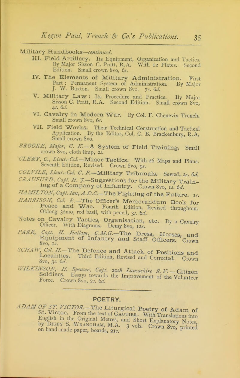 Military Handbooks—<^7«/z«//i'/. III. Field Artillery. Its Equipment, Organization and Tactics. By Major Sisson C. Pratt, R.A. With 12 Plates. Second Edition. Small crow n 8vo, 6s. IV. The Elements of Military Administration. First Part : Permanent System of Administration. By Major J. W. Buxton. Small crown 8vo. js. 6d. V. Military Law : Its Procedure and Practice. By Major Sisson C. Pratt, R.A. Second Edition, Small crown 8vo, 4J. 6(/. VI. Cavalry in Modern War. By Col. F. Chenevix Trench. Small crown 8vo, 6s. VII. Field Works. Their Technical Construction and Tactical Application. By the Editor, Col. C. B, Brackenbury, R.A. Small crown 8vo. BROOKE, Major, C. A'.—A System of Field Training. Small crown 8vo, cloth limp, 2s. CLERY,C., LieiU.-Col.—Minov Tactics. With 26 Maps and Plans. Seventh Edition, Revised. Crown 8vo, 9^. COLVILE, LietU.-Col. C. /-.—Military Tribunals. Sewed, 2s. 6d. CRAUFURD, Capt. H. y.—Suggestions for the Military Train- mg of a Company of Infantry. Crown 8vo, \s. 6d. HAMILTON, Capt. Ian, A.B.C.—The Fighting of the Future, is. HARRISON, Col. i?.—The Officer's Memorandum Book for Peace and War. Fourth Edition, Revised throughout. Oblong 32mo, red basil, with pencil, is. 6d. Notes on Cavalry Tactics, Organisation, etc. By a Cavalry Officer. With Diagrams. Demy 8vo, I2J-. PARR, Capt.^ H. Hallam, C.^/.(7.—The Dress, Horses, and Equipment of Infantry and StafT OfTicers. Crown OVO, Ij. SCIIAW, Col. H.-T\i& Defence and Attack of Positions and Localities. Third Edition, Revised and Corrected. Crown 8vo, y. 6d. v^ivjtT.i IVILKhYSON, H. Spenser, Capt. 20th Lancashire F. — Citizen Soldiers. Essays towards the Improvement of the Volunteer Force. Crown 8vo, 2^. 6^/. v^^iuuitei POETRY. ADAMOFST. VICTOR.~i:he Liturgical Poetry of Adam of St. Victor From the text of Gautier. With TransfaSn^o English in the Original Metres, and Short Explanatory Notes ^.^.fr ^^^^^^^'^^V 3 vols. Crown 8vo,%rin^ed on hand-made paper, boards, 2ls. ' ^'''■'-^