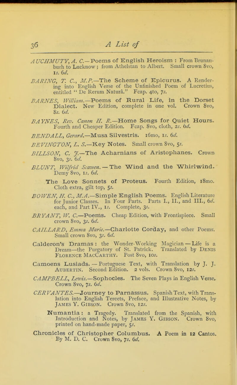 AUCHMUTY^A. C —Poems of English Heroism ; From Brunan- burh to Lucknow ; from Athelstan to Albert. Small crown 8vo, I J. dd. BARING, T. C, M.P.—The Scheme of Epicurus. A Render- ing into English Verse of the Unfinished Poem of Lucretius, entitled  De Rerum Natura. Fcap. 4to, ']s. BARNES, IVilliatn.—Voems of Rural Life, in the Dorset Dialect. New Edition, complete in one vol. Crown 8vo, 2,s. 6d. BAYNES, Rev. Canon H. i^.—Home Songs for Quiet Hours. Fourth and Cheaper Edition. Fcap. 8vo, cloth, 2s. bd. BENDALL, Gerard.—Musa Silvestris. i6mo, \s. 6d. BEVINGTON, L. 5.—Key Notes. Small crown 8vo, 5^. BILLSON, C. 7.—The Acharnians of Aristophanes. CrowR 8vo, 3^. 6d. BLUNT, Wilfrid Scazven.— Ilcie Wind and the Whirlwind. Demy 8vo, is. 6d. The Love Sonnets of Proteus. Fourth Edition, i8mo. Cloth extra, gilt top, $s. BOIVEN, H. C, M.A.—Simple English Poems. English Literature for Junior Classes. In Four Parts. Parts I., II., and III., 6d. each, and Part IV., is. Complete, 3J. BRYANT, IV. C.—Poems. Cheap Edition, with Frontispiece. Small crown 8vo, 3^. 6d. CAILLARD, Emma Marie.—Charlotte Gorday, and other Poem?. Small crown 8vo, 3^'. 6d. Calderon's Dramas: the Wonder-Working INIagician — Life is a Dream—the Purgatory of St. Patrick. Translated by Denis Florence MacCarthy. Post 8vo, loj. Camoens Lusiads. — Portuguese Text, with Translation by J. J. AuBERTiN. Second Edition. 2 vols. Crown 8vo, 12s, CAMPBELL, Lraiis.—Sophocles. The Seven Plays in English Verse. Crown 8vo, js. 6d. CER FANTES.—JonrneY to Parnassus. Spanish Text, with Trans- lation into English Tercets, Preface, and Illustrative Notes, by James Y. Gibson. Crown 8vo, 12s. Numantia: a Tragedy. Translated from the Spanish, with Introduction and Notes, by James Y. Gibson. Crown 8vo, printed on hand-made paper, ^s. Chronicles of Christopher Columbus. A Poem in 12 Cantos. By M. D. C. Crown 8vo, 7s. 6d.