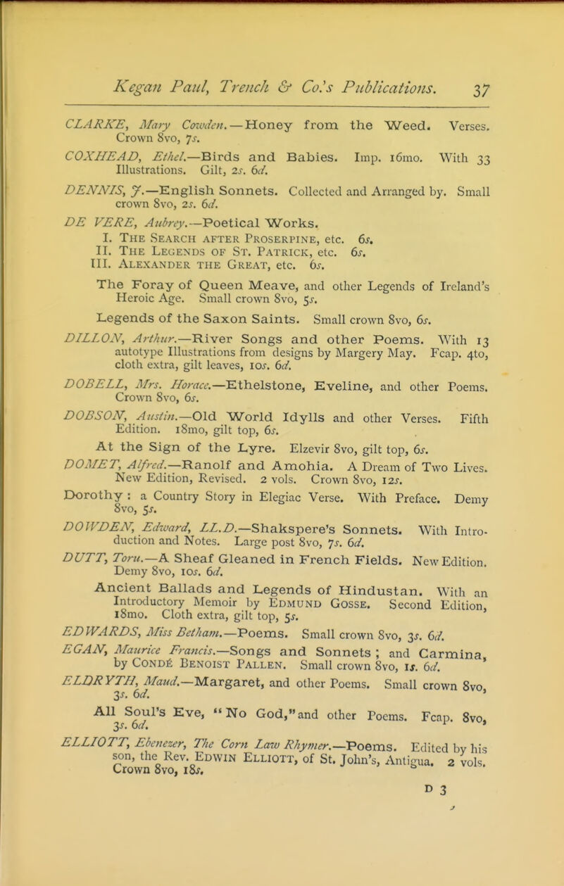 CLARKE, Mary Coiuden. — Honey from the Weed. Verses. Crown 8vo, Js. COXHEAD, Ethel.—^XTd^s and Babies. Imp. i6mo. With 33 Illustrations. Gilt, 2J. dd. DENNIS, y.—English Sonnets. Collected and Arranged by. Small crown 8vo, 2s. 6d. DE VERE, Aubrey.—Poetical Works. I. The Search after Proserpine, etc. 6j. II. The Legends of St. Patrick, etc. 6j. III. Alexander the Great, etc. ts. The Foray of Queen Meave, and other Legends of Ireland's Heroic Age. Small crown 8vo, 5j. Legends of the Saxon Saints. Small crown Svo, 6s. DILLON, Arthur.—TLx^Qx Songs and other Poems. With 13 autotype Illustrations from designs by Margery May. Fcap. 4to, cloth extra, gilt leaves, loj. td. DOBELL, Mrs. Ethelstone, Eveline, and other Poems. Crown Svo, bs. DOBSON, Austi/i.—Old World Idylls and other Verses. Fifth Edition. i8mo, gilt top, 6^. At the Sign of the Lyre. Elzevir 8vo, gilt top, 6s. DOMET, Alfred.—'Ra.noU and Amohia. A Dream of Two Lives. New Edition, Revised. 2 vols. Crown 8vo, 12s. Dorothy : a Country Story in Elegiac Verse. With Preface. Demy Svo, 5j. DOWDEN, Edward, ZZ.Z).—Shakspere's Sonnets. With Intro- duction and Notes. Large post Svo, js. 6d. DUTT, Toru.—K Sheaf Gleaned in French Fields. New Edition. Demy Svo, los. 6d. Ancient Ballads and Legends of Hindustan. With an Introductory Memoir by Edmund Gosse. Second Edition, iSmo. Cloth extra, gilt top, 5^. EDWARDS, Miss Betham.—'Poems. Small crown Svo, 3J. 6d. EGAN^ Maurice Erancis.—Songs and Sonnets; and Carmina by CoNDfi Benoist Fallen. Small crown Svo, is. 6d. * ELDRYTH, Margaret, and other Poems. Small crown Svo 3j. 6d. ' All Soul's Eve, No God,and other Poems. Fcap. 8vo. y. 6d. ^ * ELLIOTT, Ebenezer, The Corn Law Rhymer.—TPoems. Edited by his son, the Rev. Edwin Elliott, of St. John's, Antigua. 2 vols. Crown Svo, i8s, r> 3