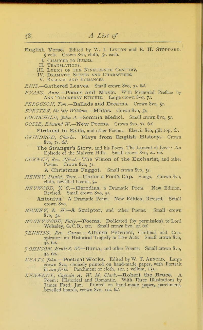 English Verse. Edited by W. J. Linton and R. H. SxonnARD. 5 vols. Crown 8vo, cloth, 5^. each. I. Chaucer to Burns. II. Translations. III. Lyrics of the Nineteenth Century. IV. Dramatic Scenes and Characters. V. Ballads and Romances. ENIS.—Gathered Leaves. Small crown 8vo, 3^. 6d. EVAN'S, Anne.—Poems and Music. With Memorial Preface by Ann Thackeray Ritchie. Large crown 8vo, 7j. FERGUSON, 7<7w.—Ballads and Dreams. Crown Svo, t^s. FORSTER, the late William.—yiidSiS. Crown Svo, ^s, GOODCHILD, John Somnia Medici. Small crown Svo, 5^. GOSSE, Edmund W.—N&w Poems. Crown Svo, 'js. 6d. Firdausi in Exile, and other Poems. Elzevir Svo, gilt top, 6s. GRINDROD, Charles. Plays from English History. Crown Svo, 7j. 6d. The Stranger's Story, and his Poem, The Lament of Love : An Episode of the Malvern Hills. Small crown Svo, 2s. 6d. GURNEY, Rev. Alfred.—Vision of the Eucharist, and other Poems. Crown Svo, 5^. A Christmas Faggot. Small crown Svo, 5^. HENRY, Daniel, Jiinr.—Vn6.ev a Fool's Cap. Songs. Crown Svo, cloth, bevelled boards, 5^. BEYWOOD, y. C—Herodias, a Dramatic Poem. New Edition, Revised. Small crown Svo, ^s. Antonius. A Dramatic Poem. New Edition, Revised. Small crown Svo. HICKEY, E. H.—A Sculptor, and other Poems. Small crown Svo, 5J-. HON'EYIVOOD, Fatty.—Voems. Dedicated (by permission) to Lord Wolseley, G.C.B., etc. Small crowv Svo, 2s. bd. JENKINS, Rev. Canon.—Klionso Petrucci, Cardinal and Con- spirator: an Plistorical Tragedy in Five Acts. Small crown Svo, 3^. 6d. yOHA^SON, Ernie S. JV.—Ilaria, and other Poems. Small crown Svo, 3J. 6d. KEA TS, Poetical Works. Edited by W. T. Arnold. Large crown Svo, choicely printed on hand-made paper, with Portrait in eau-forte. Parchment or cloth, \2s. ; vellum, 15^. KENNEDY, Captain A. W. M. C/a;-^-.—Robert the Bruce. A Poem : Historical and Romantic. With Three Illustrations by James Faed, Jun. Printed on hand-made paper, parchment, bevelled boards, crown Svo, \os. 6d.